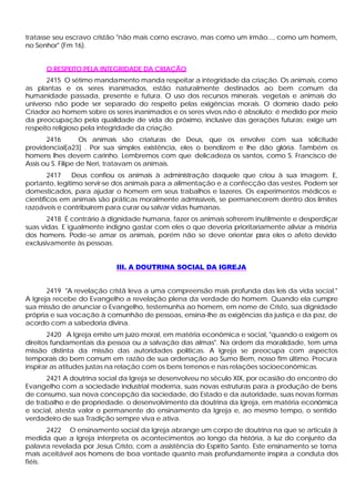 tratasse seu escravo cristão "não mais corno escravo, mas como um irmão..., como um homem,
no Senhor" (Fm 16).


      O RESPEITO PELA INTEGRIDADE DA CRIAÇÃO
       2415 O sétimo mandamento manda respeitar a integridade da criação. Os animais, como
as plantas e os seres inanimados, estão naturalmente destinados ao bem comum da
humanidade passada, presente e futura. O uso dos recursos minerais. vegetais e animais do
universo não pode ser separado do respeito pelas exigências morais. O domínio dado pelo
Criador ao homem sobre os seres inanimados e os seres vivos não é absoluto; é medido por meio
da preocupação pela qualidade de vida do próximo, inclusive das gerações futuras; exige um
respeito religioso pela integridade da criação.
       2416         Os animais são criaturas de Deus, que os envolve com sua solicitude
providencial[a23] . Por sua simples existência, eles o bendizem e lhe dão glória. Também os
homens lhes devem carinho. Lembremos com que delicadeza os santos, como S. Francisco de
Assis ou S. Filipe de Neri, tratavam os animais.
        2417   Deus confiou os animais à administração daquele que criou à sua imagem. E,
portanto, legitimo servir-se dos animais para a alimentação e a confecção das vestes. Podem ser
domesticados, para ajudar o homem em seus trabalhos e lazeres. Os experimentos médicos e
científicos em animais são práticas moralmente admissíveis, se permanecerem dentro dos limites
razoáveis e contribuírem para curar ou salvar vidas humanas.
       2418 É contrário à dignidade humana, fazer os animais sofrerem inutilmente e desperdiçar
suas vidas. E igualmente indigno gastar com eles o que deveria prioritariamente aliviar a miséria
dos homens. Pode -se amar os animais, porém não se deve orientar p       ara eles o afeto devido
exclusivamente às pessoas.


                            III. A DOUTRINA SOCIAL DA IGREJA


       2419 "A revelação cristã leva a uma compreensão mais profunda das leis da vida social."
A Igreja recebe do Evangelho a revelação plena da verdade do homem. Quando ela cumpre
sua missão de anunciar o Evangelho, testemunha ao homem, em nome de Cristo, sua dignidade
própria e sua vocação à comunhão de pessoas, ensina-lhe as exigências da justiça e da paz, de
acordo com a sabedoria divina.
       2420 A Igreja emite um juízo moral, em matéria econômica e social, "quando o exigem os
direitos fundamentais da pessoa ou a salvação das almas". Na ordem da moralidade, tem uma
missão distinta da missão das autoridades políticas. A Igreja se preocupa com aspectos
temporais do bem comum em razão de sua ordenação ao Sumo Bem, nosso fim último. Procura
inspirar as atitudes justas na relação com os bens terrenos e nas relações socioeconômicas.
      2421 A doutrina social da Igreja se desenvolveu no século XIX, por ocasião do encontro do
Evangelho com a sociedade industrial moderna, suas novas estruturas para a produção de bens
de consumo, sua nova concepção da sociedade, do Estado e da autoridade, suas novas formas
de trabalho e de propriedade. o desenvolvimento da doutrina da Igreja, em matéria econômica
e social, atesta valor o permanente do ensinamento da Igreja e, ao mesmo tempo, o sentido
verdadeiro de sua Tradição sempre viva e ativa.
       2422 O ensinamento social da Igreja abrange um corpo de doutrina na que se articula à
medida que a Igreja interpreta os acontecimentos ao longo da história, à luz do conjunto da
palavra revelada por Jesus Cristo, com a assistência do Espírito Santo. Este ensinamento se torna
mais aceitável aos homens de boa vontade quanto mais profundamente inspira a conduta dos
fiéis.
 
