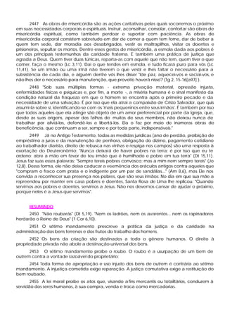 2447 As obras de misericórdia são as ações caritativas pelas quais socorremos o próximo
em suas necessidades corporais e espirituais. Instruir, aconselhar, consolar, confortar são obras de
misericórdia espiritual, como também perdoar e suportar com paciência. As obras de
misericórdia corporal consistem sobretudo em dar de comer a quem tem fome, dar de beber a
quem tem sede, dar moradia aos desabrigados, vestir os maltrapilhos, visitar os doentes e
prisioneiros, sepultar os mortos. Dentre esses gestos de misericórdia, a esmola dada aos pobres é
um dos principais testemunhos da caridade fraterna. E também uma prática de justiça que
agrada a Deus. Quem tiver duas túnicas, reparta-as com aquele que não tem, quem tiver o que
comer, faça o mesmo (Lc 3,11). Dai o que tendes em esmola, e tudo ficará puro para vós (Lc
11,41). Se um irmão ou uma irmã não tiverem o que vestir e lhes faltar o necessário para a
subsistência de cada dia, e alguém dentre vós lhes disser "Ide paz, aquecei-vos e saciai-vos, e
não lhes der o necessário para manutenção, que proveito haverá nisso? (Tg 2, 15-16[a97] ).
      2448 "Sob suas múltiplas formas - extrema privação material, opressão injusta,
enfermidades físicas e psíquicas e, por fim, a morte -, a miséria humana é o sinal manifesto da
condição natural da fraqueza em que o homem se encontra após o primeiro pecado e da
necessidade de uma salvação. É por isso que ela atrai a compaixão de Cristo Salvador, que quis
assumi-la sobre si, identificando-se com os 'mais pequeninos entre seus irmãos'. É também por isso
que todos aqueles que ela atinge são objeto de um amor preferencial por parte da Igreja, que,
desde as suas origens, apesar das falhas de muitos de seus membros, não deixou nunca de
trabalhar por aliviá-los, defendê-los e libertá-los. Ela o faz por meio de inúmeras obras de
beneficência, que continuam a ser, sempre e por toda parte, indispensáveis."
        2449 Já no Antigo Testamento, todas as medidas jurídicas (ano de perdão, proibição de
empréstimo a juros e da manutenção de penhora, obrigação do dízimo, pagamento cotidiano
ao trabalhador diarista, direito de rebusca nas vinhas e respiga nos campos) são uma resposta à
exortação do Deuteronômio: "Nunca deixará de haver pobres na terra; é por isso que eu te
ordeno: abre a mão em favor de teu irmão que é humilhado e pobre em tua terra" (Dt 15,11).
Jesus faz suas essas palavras: "Sempre tereis pobres convosco; mas a mim nem sempre tereis" (Jo
12,8). Dessa forma, ele não deixa caducar a veemência dos oráculos antigos contra aqueles que
"compram o fraco com prata e o indigente por um par de sandálias..." (Am 8,6), mas Ele nos
convida a reconhecer sua presença nos pobres, que são seus irmãos: No dia em que sua mãe a
repreendeu por manter em casa pobres e doentes, Santa Rosa de Lima lhe replicou: "Quando
servimos aos pobres e doentes, servimos a Jesus. Não nos devemos cansar de ajudar o próximo,
porque neles é a Jesus que servimos".


      RESUMINDO
      2450 "Não roubarás" (Dt 5,19). "Nem os ladrões, nem os avarentos... nem os rapinadores
herdarão o Reino de Deus" (1 Cor 6,10).
     2451 O sétimo mandamento prescreve a prática da justiça e da caridade na
administração dos bens terrenos e dos frutos do trabalho dos homens.
       2452 Os bens da criação são destinados a todo o gênero humanos. O direito à
propriedade privada não abole a destinação universal dos bens.
      2453 O sétimo mandamento proíbe o roubo. O roubo é a usurpação de um bem de
outrem contra a vontade razoável do proprietário;
      2454 Toda forma de apropriação e uso injusto dos bens de outrem é contrária ao sétimo
mandamento. A injustiça cometida exige reparação. A justiça comutativa exige a restituição do
bem roubado.
       2455 A lei moral proíbe os atos que, visando a fins mercantis ou totalitários, conduzem à
servidão dos seres humanos, à sua compra, venda e troca como mercadorias.
 