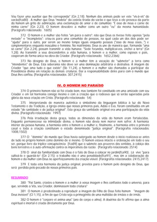 Vou fazer uma auxiliar que lhe corresponda" (Gn 2,18). Nenhum dos animais pode ser este "vis-à-vis" do
varão[fca80] . A mulher que Deus "modela" da costela tirada do varão e que leva a ele provoca da parte
do homem um grito de admiração, uma exclamação de amor e de comunhão: "É osso de meus e carne de
minha carne" (Gn 2,23). O homem descobre a mulher como um outro "eu" da mesma humanidade.
(Parágrafo relacionado: 1605)
       372 O homem e a mulher são feitos "um para o outro": não que Deus os tivesse feito apenas "pela
metade" e "incompletos"; criou-os para uma comunhão de pessoas, na qual cada um dos dois pode ser
"ajuda" para o outro, por serem ao mesmo tempo iguais enquanto pessoas ("osso de meus ossos...") e
complementares enquanto masculino e feminino. No matrimônio, Deus os une de maneira que, formando "uma
só carne" (Gn 2,24), possam transmitir a vida humana: "Sede fecundos, multiplicai-vos, enchei a terra" (Gn
1,28). Ao transmitir a seus descendentes a vida humana, o homem e a mulher, como esposos e pais,
cooperam de forma única na obra do Criador. (Parágrafo relacionado: 1652,2366)
       373 No desígnio de Deus, o homem e a mulher têm a vocação de "submeter" a terra como
"intendentes" de Deus. Esta soberania não deve ser uma dominação arbitrária e destrutiva. À imagem do
Criador "que ama tudo o que existe" (Sb 11,24), o homem e a mulher são chamados a participar da
Providência divina em relação às demais criaturas. Daí a responsabilidade deles para com o mundo que
Deus lhes confiou. (Parágrafos relacionados: 307,2415)


                                   IV. O HOMEM NO PARAÍSO
        374 O primeiro homem não só foi criado bom, mas também foi constituído em uma amizade com seu
Criador e em tal harmonia consigo mesmo e com a criação que o rodeava que só serão superadas pela
glória da nova criação em Cristo. (Parágrafo relacionado: 54)
        375 Interpretando de maneira autêntica o simbolismo da linguagem bíblica à luz do Novo
Testamento e da Tradição, a Igreja ensina que nossos primeiros pais, Adão e Eva, foram constituídos em um
estado "de santidade e de justiça original". Esta graça da santidade original era uma participação da vida
divina. (Parágrafo relacionado: 1997)
        376 Pela irradiação desta graça, todas as dimensões da vida do homem eram fortalecidas.
Enquanto permanecesse na intimidade divina, o homem não devia nem morrer nem sofrer. A harmonia
interior da pessoa humana, a harmonia entre o homem e a mulher e, finalmente, a harmonia entre o primeiro
casal e toda a criação constituíam o estado denominado "justiça original". (Parágrafos relacionados:
1008,1502)
       377 O "domínio" do mundo que Deus havia outorgado ao homem desde o início realizava-se antes
de tudo no próprio homem como domínio de si mesmo. O homem estava intacto e ordenação em todo o seu
ser, porque livre da tríplice concupiscência [fca89] que o submete aos prazeres dos sentidos, à cobiça dos
bens terrestres e à auto-afirmação contra os imperativos da razão. (Parágrafo relacionado: 2514)
         378 O sinal da familiaridade com Deus é o fato de Deus o colocar no jardim[fca90] . Lá vive "para
cultivá-lo e guardá-lo” (Gn 2,15): o trabalho não é uma penalidade[fca91] , mas sim a colaboração do
homem e da mulher com Deus no aperfeiçoamento da criação visível. (Parágrafos relacionados: 2415,2417)
      379 E toda esta harmonia da justiça original, prevista para o homem pelo desígnio de Deus, que
será perdida pelo pecado de nossos primeiros pais.


RESUMINDO
       380 "Pai Santo, criastes o homem e a mulher à vossa imagem e lhes confiastes todo o universo, para
que, servindo a Vós, seu Criador, dominassem toda criatura"
       381 O homem é predestinado a reproduzir a imagem do Filho de Deus feito homem "imagem do
Deus invisível" (Cl 1,15), a fim de que Cristo seja o primogênito de uma multidão de irmãos e de irmãs.
        382 O homem é "corpore et anima unus" (uno de corpo e alma). A doutrina da fé afirma que a alma
espiritual e imortal é criada diretamente por Deus.
 