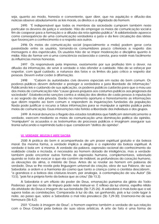 seja, quanto ao modo, honesta e conveniente, quer dizer, que na aquisição e difusão das
notícias observe absolutamente as leis morais, os direitos e a dignidade do homem.
       2495 "É indispensável que todos os membros da sociedade cumpram também neste
particular os deveres de justiça e verdade. Hão de empregar os meios de comunicação social a
fim de cooperar para a formação e a difusão da reta opinião pública." A solidariedade aparece
como conseqüência de uma comunicação verdadeira e justa e da livre circulação das idéias
que favoreçam o conhecimento e o respeito aos outros.
        2496 Os meios de comunicação social (especialmente a mídia) podem gerar certa
passividade entre os usuários, tornando-os consumidores pouco criteriosos a respeito das
mensagens e dos espetáculos, Os usuários hão de se impor moderação e disciplina quanto à
mídia. Hão de formar em si uma consciência esclarecida e correta, para resistir mais facilmente
às influências menos honestas.
       2497 Os responsáveis pela imprensa, exatamente por sua profissão têm o dever, na
difusão da informação, de servir à verdade e não ofender a caridade. Hão de se esforçar por
respeitar, com igual cuidado, a natureza dos fatos e os limites do juízo crítico a respeito dai
pessoas. Devem evitar ceder à difamação.
      2498      "Cabem às autoridades civis deveres especiais em razão do bem comum. Os
poderes públicos devem defender e proteger a verdadeira e justa liberdade de informação."
Publicando leis e cuidando de sua aplicação, os poderes públicos cuidarão para que o mau uso
dos meios de comunicação não "cause graves prejuízos aos costumes públicos aos progressos da
sociedade". Estabelecerão sanções contra a violação dos direitos de cada pessoa à reputação
e ao segredo da vida privada. Darão no momento oportuno e honestamente as informações
que dizem respeito ao bem comum e respondem às inquietações fundadas da população.
Nada pode justificar o recurso a falsas informações para se manipular a opinião pública pelos
meios de comunicação. Essas intervenções não ferirão a liberdade dos indivíduos e dos grupos.
        2499 A moral denuncia o flagelo dos estados totalitários que falsificam sistematicamente a
verdade, exercem mediante os meios de comunicação uma dominação política da opinião,
"manipulam" os acusados e as testemunhas de processos públicos e imaginam assegurar sua
tirania sufocando e reprimindo tudo o que consideram "delitos de opinião".


      VI. VERDADE, BELEZA E ARTE SACRA
        2500 A prática do bem é acompanhada de um prazer espiritual gratuito e da beleza
moral. Da mesma forma, a verdade implica a alegria e o esplendor da beleza espiritual. A
verdade é bela em si mesma. A verdade da palavra, expressão racional do conhecimento da
realidade criada e incriada, é necessária ao homem dotado de inteligência, mas a verdade
também pode encontrar outras formas de expressão humana, complementares, sobretudo
quando se trata de evocar o que ela contém de indizível, as profundezas do coração humano,
as elevações da alma, o mistério de Deus. Antes de se revelar ao homem em palavras de
verdade, Deus se lhe revela pela linguagem universal da criação, obra de sua Palavra, de sua
Sabedoria: a ordem e a harmonia do cosmo que tanto a criança como o cientista descobrem ,
"a grandeza e a beleza das criaturas levam, por analogia, à contemplação de seu Autor" (Sb
13,5), "pois foi a própria fonte da beleza que as criou" (Sb 13,3).
       A Sabedoria é um eflúvio do poder de Deus, emanação puríssima da glória do Todo-
Poderoso; por isso nada de impuro pode nela insinuar-se. É reflexo da luz eterna, espelho nítido
da atividade de Deus e imagem de sua bondade (Sb 7,25-26). A sabedoria é mais bela que o sol,
supera todas as constelações. Comparada à luz do dia, sai ganhando, pois a luz cede lugar à
noite, ao passo que, sobre a Sabedoria o mal não prevalece (Sb 7,29-30). Enamorei-me de sua
formosura (Sb 8,2).
     2501 "Criado à imagem de Deus", o homem exprime também a verdade de sua relação
com o Deus Criador pela beleza de suas obras artísticas. A arte de fato é uma forma de
 