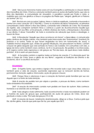 2640 São Lucas menciona muitas vezes em seu Evangelho a admiração e o louvor diante
das maravilhas de Cristo. Chama a atenção também para as ações do Espírito Santo, que são os
Atos dos Apóstolos: a comunidade de Jerusalém, o paralítico curado por Pedro e João, a
multidão que com isso glorifica a Deus e os pagãos da Pisídia que, "alegres, glorificam a Palavra
do Senhor" (At 13,).
       2641 Recitai uns com os outros "salmos, hinos e cânticos espirituais, cantando e louvando o
Senhor em v osso coração" (Ef 5,19[a190] ). Como os escritores do Novo Testamento, as primeiras
comunidades cristãs relêem o livro dos Salmos, cantando nele o Mistério de Cristo. Na novidade
do Espírito, elas compõem também hinos e cânticos a partir do Acontecimento naudito quei
Deus realizou em seu Filho: a Encarnação, a Morte vitoriosa da morte, a Ressurreição e Ascensão
à sua direita. É dessa "maravilha" de toda a economia da salvação que brota a doxologia, o
louvor de Deus.
       2642 A Revelação "daquilo que deve acontecer em breve", o Apocalipse, é comunicada
pelos cânticos da Liturgia celeste, mas também pela intercessão das "testemunhas" (mártires) Os
profetas e os santos, todos os que foram degolados na terra em testemunho de Jesus[, a
multidão imensa daqueles que, vindos da grande tribulação, nos precederam no Reino, cantam
o louvor de glória daquele que está sentado no Trono e do Cordeiro. Em comunhão com eles, a
Igreja da terra canta também esses cânticos, na fé e na provação. No pedido e na intercessão,
a fé espera contra toda esperança e dá graças ao "Pai das luzes, do qual desce toda dádiva
perfeita". A fé é assim um puro louvor.
      2643 A Eucaristia contém e exprime todas as formas de oração. É "a oferenda pura" de
todo o Corpo de Cristo "para a glória de seu Nome”; segundo as tradições do Oriente e do
Ocidente, ela é "o sacrifício de louvor".


      RESUMINDO
     2644 O Espírito Santo, que ensina a Igreja e lhe recorda tudo o que Jesus disse, educa-a
também para a vida de oração, suscitando expressões que se renovam dentro de formas
permanentes: benção, súplica, intercessão, ação de graças e louvor.
     2645 Porque Deus o abençoa é que o coração do homem pode bendizer por sua vez
Aquele que é a fonte de toda bênção.
      2646 A oração de pedido tem por objeto o perdão, a procura do Reino, como também
toda verdadeira necessidade.
       2647 A oração de intercessão consiste num pedido em favor de outrem. Não conhece
fronteiras e se estende até os inimigos.
       2648 Toda alegria e todo sofrimento, todo acontecimento e toda necessidade podem ser
a matéria da ação de graças que, participando da ação de graças de Cristo, deve dar
plenitude a toda a vida: "Por tudo dai graças (1Ts 5,18).
       2649 A oração de louvor, totalmente desinteressada, dirige-se a Deus. Canta-o pelo que
Ele; dá-lhe glória, mais do que pelo que Ele faz, por aquilo que Ele É.
 