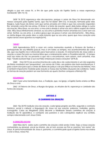 alegria e paz em vossa fé, a fim de que pela ação do Espírito Santo a vossa esperança
transborde" (Rm 15,13).


        2658 "A [§13] esperança não decepciona, porque o amor de Deus foi derramado em
nossos corações pelo Espírito Santo, que nos foi dado" (Rm 5,5). A oração, formada pela vida
litúrgica, tudo haure do Amor com que somos amados em Cristo e que nos concede responder-
lhe, amando como Ele nos amou. O Amor é a fonte de oração; quem dela bebe atinge o cume
da oração: Meu Deus, eu vos amo, e meu único desejo é amar-vos até o último suspiro de minha
vida. Meu Deus infinitamente amável, eu vos amo e preferiria morrer amando-vos a viver sem vos
amar. Senhor, eu vos amo, e a única graça que vos peço é amar--vos eternamente... Meu Deus,
se minha língua não pode dizer a cada instante que eu vos amo, quero que meu coração vo-lo
repita tantas vezes quantas eu respiro[a14] .


      "HOJE"
       2659 Aprendemos [§15] a rezar em certos momentos ouvindo a Pa-lavra do Senhor e
participando de seu Mistério pascal, mas é em todos os tempos, nos acontecimentos de cada
dia, que seu Espírito nos é oferecido para fazer jorrar a oração. O ensinamento de Jesus sobre a
oração a nosso Pai está na mesma linha que o ensinamento sobre a Providência[a16] . O tempo
está nas mãos do Pai; no presente é que nós o encontramos, nem ontem, nem amanhã, mas
hoje: "Oxalá ouvísseis hoje a sua voz! Não endureçais vossos corações" (Sl 95,8).
       2660 Orar [§17] nos acontecimentos de cada dia e de cada instante é um dos segredos
do Reino revelados aos "pequeninos", aos servos de Cristo, aos pobres das bem-aventuranças. E
justo e bom orar para que a vinda do Reino de justiça e de paz influa na marcha da história, mas
é também importante modelar pela oração a massa das humildes situações do cotidiano. Todas
as formas de oração podem ser esse fermento ao qual o Senhor compara o Reino[a18] .


      RESUMINDO
     2661 É por uma transmissão viva, a Tradição, que, na Igreja, o Espírito Santo ensina os filhos
de Deus a orar.
       2662 A Palavra de Deus, a liturgia da Igreja, as virtudes da fé, esperança e caridade são
fontes da oração.


                                           ARTIGO 2
                                   O CAMINHO DA ORAÇÃO


        2663 Na [§19] tradição viva da oração, cada Igreja propõe aos fiéis, segundo o contexto
histórico, social e cultural, a linguagem de Jesus na sua oração: palavras, melodias, gestos,
iconografia. Cabe ao Magistério [a20] discernir a fidelidade desses caminhos de oração à
tradição da fé apostólica, e compete aos pastores e aos catequistas explicar seu sentido,
sempre relacionado com Jesus Cristo.


      A ORAÇÃO AO PAI
       2664 Não [§21] existe outro caminho da oração cristã senão Cristo. Seja a nossa oração
comunitária ou pessoal, vocal ou interior, ela só tem acesso ao Pai se orarmos "em nome" de
Jesus. A santa humanidade de Jesus é, portanto, o caminho pelo qual o Espírito Santo nos ensina
a orar a Deus, nosso Pai.
 