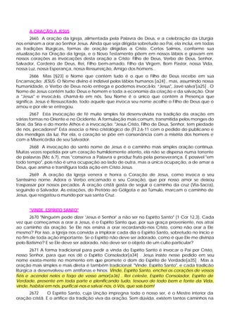 A ORAÇÃO A JESUS
       2665 A oração da Igreja, alimentada pela Palavra de Deus, e a celebração da Liturgia
nos ensinam a orar ao Senhor Jesus. Ainda que seja dirigida sobretudo ao Pai, ela inclui, em todas
as tradições litúrgicas, formas de oração dirigidas a Cristo. Certos Salmos, conforme sua
atualização na Oração da Igreja, e o Novo Testamento põem em nossos lábios e gravam em
nossos corações as invocações desta oração a Cristo: Filho de Deus, Verbo de Deus, Senhor,
Salvador, Cordeiro de Deus, Rei, Filho bem-amado, Filho da Virgem, Bom Pastor, nossa Vida,
nossa Luz, nossa Esperança, nossa Ressurreição, Amigo dos homens...
        2666 Mas [§23] o Nome que contém tudo é o que o Filho de Deus recebe em sua
Encarnação: JESUS. O Nome divino é indizível pelos lábios humanos [a24] , mas, assumindo nossa
humanidade, o Verbo de Deus no-lo entrega e podemos invocá-lo: “Jesus", Javé salva'[a25] . O
Nome de Jesus contém tudo: Deus e homem e toda a economia da criação e da salvação. Orar
a "Jesus" e invocá-lo, chamá-lo em nós. Seu Nome é o único que contém a Presença que
significa. Jesus é Ressuscitado, todo aquele que invoca seu nome acolhe o Filho de Deus que o
amou e por ele se entregou.
        2667 Esta invocação de fé muito simples foi desenv olvida na tradição da oração em
várias formas no Oriente e no Ocidente. A formulação mais comum, transmitida pelos monges do
Sinai, da Síria e do monte Athos é a invocação: "Jesus Cristo, Filho de Deus, Senhor, tem piedade
de nós, pecadores!" Esta associa o hino cristológico de (Fl 2,6-11 com o pedido do publicano e
dos mendigos da luz. Por ela, o coração se põe em consonância com a miséria dos homens e
com a Misericórdia de seu Salvador.
      2668 A invocação do santo nome de Jesus é o caminho mais simples oração contínua.
Muitas vezes repetida por um coração humildemente atento, ela não se dispersa numa torrente
de palavras (Mc 6,7), mas "conserva a Palavra e produz fruto pela perseverança. É possível "em
todo tempo", pois não é uma ocupação ao lado de outra, mas a única ocupação, a de amar a
Deus, que anima e transfigura toda ação em Cristo Jesus.
        2669 A oração da Igreja venera e honra o Coração de Jesus, como invoca o seu
Santíssimo nome. Adora o Verbo encamado e seu Coração, que por nosso amor se deixou
traspassar por nossos pecados. A oração cristã gosta de seguir o caminho da cruz (Via-Sacra),
seguindo o Salvador. As estações, do Pretório ao Gólgota e ao Túmulo, marcam o caminho de
Jesus, que resgatou o mundo por sua santa Cruz.


      "VINDE, ESPÍRITO SANTO"
       2670 "Ninguém pode dizer 'Jesus é Senhor' a não ser no Espírito Santo" (1 Cor 12,3). Cada
vez que começamos a orar a Jesus, é o Espírito Santo que, por sua graça proveniente, nos atrai
ao caminho da oração. Se Ele nos ensina a orar recordando-nos Cristo, como não orar a Ele
mesmo? Por isso, a Igreja nos convida a implorar cada dia o Espírito Santo, sobretudo no início e
no fim de toda ação importante. Se o Espírito não deve ser adorado, como é que Ele me diviniza
pelo Batismo? E se Ele deve ser adorado, não deve ser o objeto de um culto particular?
        2671 A forma tradicional para pedir a vinda do Espírito Santo é invocar o Pai por Cristo,
nosso Senhor, para que nos dê o Espírito Consolador[a34] . Jesus insiste nesse pedido em seu
nome exata-mente no momento em que promete o dom do Espírito de Verdade[a35] . Mas a
oração mais simples e mais direta é também tradicional: "Vinde, Espírito Santo", e cada tradição
litúrgica a desenvolveu em antífonas e hinos: Vinde, Espírito Santo, enchei os corações de vossos
fiéis e acendei neles o fogo de vosso amor[a36] . Rei celeste, Espírito Consolador, Espírito de
Verdade, presente em toda parte e plenificando tudo, tesouro de todo bem e fonte da Vida,
vinde, habitai em nós, purificai -nos e salvai -nos, ó Vós, que sois bom!
     2672       O Espírito Santo, cuja Unção impregna todo o nosso ser, é o Mestre interior da
oração cristã. E o artífice da tradição viva da oração. Sem dúvida, existem tantos caminhos na
 