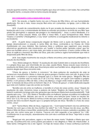 oração quantos orantes, mas é o mesmo Espírito que atua em todos e com todos. Na comunhão
do Espírito Santo, a oração cristã se torna oração da Igreja.


      EM COMUNHÃO COM A SANTA MÃE DE DEUS
        2673 Na oração, o Espírito Santo nos une à Pessoa do Filho Único, em sua humanidade
glorificada. Por ela e nela, nossa oração filial entra em comunhão, na Igreja, com a Mãe de
Jesus[a40] .
      2674 A partir do consentimento dado na fé por ocasião da Anunciação e mantido sem
hesitação sob a cruz, a maternidade de Maria se estende aos irmãos e às irmãs de seu Filho "que
ainda são peregrinos e expostos aos perigos e às misérias[a42] ”. Jesus, o único Mediador, é o
Caminho de nossa oração; Maria, sua Mãe e nossa Mãe, é pura transparência dele. Maria
"mostra o Caminho" ("Hodoghitria"), é seu "sinal” conforme a iconografia tradicional no Oriente e
no Ocidente.
       2675 A partir dessa cooperação singular de Maria com a ação do Espírito Santo, as
Igrejas desenvolveram a oração à santa Mãe de Deus, centrando-a na Pessoa de Cristo
manifestada em seus mistérios. Nos inúmeros hinos e antífonas que exprimem essa oração,
alternam-se geralmente dois movimentos: um "exalta" o Senhor pelas "grandes coisas" que fez
para sua humilde serva e, por meio dela, por todos os seres humanos; o outro confia à Mãe de
Jesus as súplicas e louvores dos filhos de Deus, pois ela conhece agora humanidade que nela é
desposada pelo Filho de Deus.
     2676 Esse duplo movimento da oração a Maria encontrou uma expressão privilegiada na
oração da Ave-Maria:
       "Ave, Maria (alegra-te, Maria)." A saudação do anjo Gabriel abre a oração da Ave-Maria.
E o próprio Deus que, por intermédio de seu anjo, saúda Maria. Nossa oração ousa retomar a
saudação de Maria com o olhar que Deus lançou sobre sua humilde serva, alegrando-nos com a
mesma alegria que Deus encontra nela.
       "Cheia de graça, o Senhor é convosco." As duas palavras de saudação do anjo se
esclarecem mutuamente. Maria é cheia de graça porque o Senhor está com ela. A graça com
que ela é cumulada é a presença daquele que é a fonte de toda graça. "Alegra-te, filha de
Jerusalém... o Senhor está no meio de ti" (Sf 3,14.17a). Maria, em quem vem habitar o próprio
Senhor, é em pessoa a filha de Sião, a Arca da Aliança, o lugar onde reside a glória do Senhor:
ela é "a morada de Deus entre os homens" (Ap 21,3). "Cheia de graça", e toda dedicada àquele
que nela vem habitar e que ela vai dar ao mundo.
        "Bendita sois vós entre as mulheres, e bendito é o fruto do vosso ventre, Jesus." Depois da
saudação do anjo, tornamos nossa a palavra de Isabel. "Repleta do Espírito Santo" (Lc 1,41),
Isabel é a primeira na longa série das gerações que declaram Maria bem-aventurada[a49] : "Feliz
aquela que creu..." (Lc 1,45): Maria é "bendita entre as mulheres" porque acreditou na realização
da palavra do Senhor. Abraão, por sua fé, se tomou uma bênção para "todas as nações da
terra" (Gn 12,3). Por sua fé, Maria se tomou a mãe dos que crêem, porque, graças a ela, todas as
nações da terra recebem Aquele que é a própria bênção de Deus: "Bendito é o fruto do vosso
ventre, Jesus".
      2677 "Santa Maria, Mãe de Deus, rogai por nós..." Com Isabel também nós nos admiramos:
"Donde me vem que a mãe de meu Senhor me visite?" (Lc 1,43). Porque nos dá Jesus, seu filho,
Maria é Mãe de Deus e nossa Mãe; podemos lhe confiar todos os nossos cuidados e pedidos: ela
reza por nós como rezou por si mesma: "Faça-se em mim segundo a tua palavra" (Lc 1,38).
Confiando-nos à sua oração, abandonamo-nos com ela à vontade de Deus: "Seja feita a vossa
vontade".
      "Rogai por nós, pecadores, agora e na hora de nossa morte." Pedindo a Maria que reze
por nós, reconhecemo-nos como pobres pecadores e nos dirigimos à "Mãe de misericórdia", à
Toda Santa. Entregamo-nos a ela "agora", no hoje de nossas vidas. E nossa confiança aumenta
 