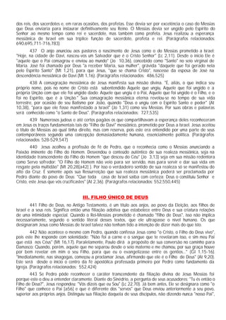 dos reis, dos sacerdotes e, em raras ocasiões, dos profetas. Esse devia ser por excelência o caso do Messias
que Deus enviaria para instaurar definitivamente seu Reino. O Messias devia ser ungido pelo Espírito do
Senhor ao mesmo tempo como rei e sacerdote, mas também como profeta. Jesus realizou a esperança
messiânica de Israel em sua tríplice função de sacerdote, profeta e rei. (Parágrafos relacionados:
690,695,711-716,783)
       437 O anjo anunciou aos pastores o nascimento de Jesus como o do Messias prometido a Israel:
"Hoje, na cidade de Davi, nasceu-vos um Salvador que é o Cristo Senhor" (Lc 2,11). Desde o inicio Ele é
"aquele que o Pai consagrou e enviou ao mundo" (Jo 10,36), concebido como "Santo" no seio virginal de
Maria. José foi chamado por Deus "a receber Maria, sua mulher", grávida "daquele que foi gerado nela
pelo Espírito Santo" (Mt 1,21), para que Jesus, "que se chama Cristo", nascesse da esposa de José na
descendência messiânica de Davi (Mt 1,16). (Parágrafos relacionados: 486,525)
        438 A consagração messiânica de Jesus manifesta sua missão divina. "É, aliás, o que indica seu
próprio nome, pois no nome de Cristo está subentendido Aquele que ungiu, Aquele que foi ungido e a
própria Unção com que ele foi ungido dado: Aquele que ungiu é o Pai, Aquele que foi ungido é o Filho, e o
foi no Espírito, que é a Unção." Sua consagração messiânica eterna revelou-se no tempo de sua vida
terrestre, por ocasião de seu Batismo por João, quando "Deus o ungiu com o Espírito Santo e poder" (At
10,38), "para que ele fosse manifestado a Israel" (Jo 1,31) como seu Messias. Por suas obras e palavras
será conhecido como "o Santo de Deus". (Parágrafos relacionados: 727,535)
        439 Numerosos judeus e até certos pagãos os que compartilhavam a esperança deles reconheceram
em Jesus os traços fundamentais tais do "Filho de Davi" messiânico, prometido por Deus a Israel. Jesus aceitou
o título de Messias ao qual tinha direito, mas com reserva, pois este era entendido por uma parte de seus
contemporâneos segundo uma concepção demasiadamente humana, essencialmente política. (Parágrafos
relacionados: 528-529,547)
        440 Jesus acolheu a profissão de fé de Pedro, que o reconhecia como o Messias anunciando a
Paixão iminente do Filho do Homem. Desvendou o conteúdo autêntico de sua realeza messiânica, seja na
identidade transcendente do Filho do Homem "que desceu do Céu" (Jo 3,13) seja em sua missão redentora
como Servo sofredor: "O Filho do Homem não veio para ser servido, mas para servir e dar sua vida em
resgate pela multidão" (Mt 20,28[a42] ). Por isso o verdadeiro sentido de sua realeza só se manifestou do
alto da Cruz. É somente após sua Ressurreição que sua realeza messiânica poderá ser proclamada por
Pedro diante do povo de Deus: "Que toda casa de Israel saiba com certeza: Deus o constituiu Senhor e
Cristo, este Jesus que vós crucificastes" (At 2,36). (Parágrafos relacionados: 552,550,445)


                                     III. FILHO ÚNICO DE DEUS
        441 Filho de Deus, no Antigo Testamento, é um título aos anjos, ao povo da Eleição, aos filhos de
Israel e a seus reis. Significa então uma filiação adotiva que estabelece entre Deus e sua criatura relações
de uma intimidade especial. Quando o Rei-Messias prometido é chamado "filho de Deus", isso não implica
necessariamente, segundo o sentido literal desses textos, que ele ultrapasse o nível humano. Os que
designaram Jesus como Messias de Israel talvez não tenham tido a intenção de dizer mais do que isto.
        442 Não acontece o mesmo com Pedro, quando confessa Jesus como "o Cristo, o Filho do Deus vivo",
pois este lhe responde com solenidade: "Não foi a carne e o sangue que te revelaram isso, e sim meu Pai
que está nos Céus" (Mt 16,17). Paralelamente, Paulo dirá a propósito de sua conversão no caminho para
Damasco: Quando, porém, aquele que me separou desde o seio materno e me chamou, por sua graça houve
por bem revelar em mim o seu Filho, para que eu o evangelizasse entre os gentios..." (Gl 1,15-16).
"Imediatamente, nas sinagogas, começou a proclamar Jesus, afirmando que ele é o Filho de Deus" (At 9,20).
Este será desde o início o centro da fé apostólica professada primeiro por Pedro como fundamento da
Igreja. (Parágrafos relacionados: 552,424)
        443 Se Pedro pôde reconhecer o caráter transcendente da filiação divina de Jesus Messias foi
porque este o deu a entender claramente. Diante do Sinédrio, a pergunta de seus acusadores: "Tu és então o
Filho de Deus?", Jesus respondeu: "Vós dizeis que eu Sou" (Lc 22,70). Já bem antes, Ele se designara como "o
Filho" que conhece o Pai [a56] e que é diferente dos "servos" que Deus enviou anteriormente a seu povo,
superior aos próprios anjos. Distinguiu sua filiação daquela de seus discípulos, não dizendo nunca "nosso Pai",
 