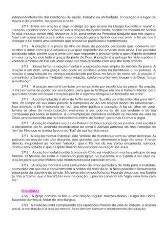 independentemente das condições de saúde, trabalho ou afetividade. O coração é o lugar da
busca e do encontro, na pobreza e na fé.
       2711 Entrar em oração é algo análogo ao que ocorre na Liturgia Eucarística: reunir" o
coração, recolher todo o nosso ser sob a moção do Espírito Santo, habitar na morada do Senhor
(e esta morada somos nós), despertar a fé, para entrar na Presença daquele que nos espera,
fazer cair nossas máscaras e voltar nosso coração para o Senhor que nos ama, a fim de nos 0
entregar a Ele como uma oferenda que precisa ser pur ificada e transformada.
      2712 A oração é a prece do filho de Deus, do pecador perdoado que consente em
acolher o amor com que é amado e que quer responder-lhe amando mais ainda. Esse pecador
perdoado sabe, porém, que o amor com que responde é precisamente o que o Espírito derrama
em seu coração, pois tudo é graça da parte de Deus. A oração é a entrega humilde e pobre à
vontade amorosa do Pai, em união cada vez mais profunda com seu Filho bem-amado.
      2713   Dessa forma, a oração mental é a expressão mais simples do mistério da prece. A
oração é um dom, uma graça; não pode ser acolhida senão na humildade e na pobreza. A
oração é uma relação de aliança estabelecida por Deus no fundo de nosso ser. A oração é
comunhão: a Santíssima Trindade, nesta relação, conforma o homem, imagem de Deus, "a sua
semelhança".
       2714   A oração mental é também um tempo forte por excelência da prece. Na oração,
o Pai nos "arma de poder por seu Espírito, para que se fortifique em nós o homem interior, para
que Cristo habite em nossos corações pela fé e sejamos arraigados e fundados no amor".
        2715 A contemplação é olhar de fé fito em Jesus. "Eu olho para Ele e Ele olha para mim",
dizia, no tempo de seu santo pároco, o camponês de Ars em oração diante do Tabernáculo .
Essa atenção a Ele é renúncia ao "eu". Seu olhar purifica o coração; A luz do olhar de Jesus
ilumina os olhos de nosso coração; ensina-nos a ver tudo na luz de sua verdade e de sua
compaixão por todos os homens. A contemplação considera também os mistérios da vida de
Cristo, proporcionando-nos "o conhecimento íntimo do Senhor", para mais O amar e seguir
       2716 A oração mental é escuta da Palavra de Deus. Longe de ser passiva, essa escuta é
a obediência da fé, acolhida incondicional do servo e adesão amorosa do filho. Participa do
"sim" do Filho que se tornou Servo e do "Fiat" de sua humilde serva.
        2717 A oração mental é silêncio, este "símbolo do mundo que vem ou "amor silencioso. As
palavras na oração não são discursos, mas gravetos que alimentam o fogo do amor. É neste
silêncio, insuportável ao homem "exterior", que o Pai nos diz seu Verbo encarnado, sofredor,
morto e ressuscitado e que o Espírito filial nos faz participar na oração de Jesus.
       2718 A oração mental é união â prece de Cristo na medida em nos faz participar de seu
Mistério. O Mistério de Cristo é celebrado pela Igreja na Eucaristia, e o Espírito o faz viver na
oração para que esse Mistério seja manifestado pela caridade em ato.
      2719 A oração mental é uma comunhão de amor portadora de Vida para a multidão,
na medida em que ela é consentimento a habitar na noite da fé. A Noite pascal da Ressurreição
passa pela da agonia e do túmulo. São esses três tempos fortes da Hora de Jesus que, seu Espírito
(e não a "carne, que é fraca") faz viver na oração. E preciso consentir em "vigiar uma hora com
ele".


      RESUMINDO
       2720 A Igreja convida os fiéis a uma oração regular: orações diárias, Liturgia das Horas,
Eucaristia dominical, festas do ano litúrgico.
       2721 A tradição cristã compreende três expressões maiores da vida de oração: a oração
vocal, a meditação e a oração mental. Estas têm em comum o recolhimento do coração.
 