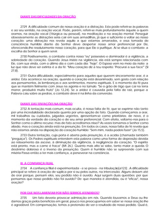 DIANTE DAS DIFICULDADES DA ORAÇÃO


      2729 A dificuldade comum de nossa oração é a distração. Esta pode referir-se às palavras
e ao seu sentido, na oração vocal. Pode, porém, referir-se mais profundamente àquele a quem
oramos, na oração vocal (1itúrgica ou pessoal), na meditação e na oração mental. Perseguir
obsessivamente as distrações seria cair em suas armadilhas, já que e suficiente o voltar ao nosso
coração: uma distração nos revela aquilo a que estamos amarrados, e essa tomada de
consciência humilde diante do Senhor deve despertar nosso amor preferencial por Ele,
oferecendo-lhe resolutamente nosso coração, para que Ele o purifique. Aí se situa o combate: a
escolha do Senhor a quem servir.
       2730 Positivamente, o combate contra nosso "eu" possessivo e dominador é a vigilância, a
sobriedade do coração. Quando Jesus insiste na vigilância, ela está sempre relacionada com
Ele, com sua vinda, com o último dia e com cada dia: "hoje". O Esposo vem no meio da noite; a
luz que não deve ser extinta é a da fé: "Meu coração diz a teu respeito: 'Procurai a sua face"' (Sl
27,8).
       2731 Outra dificuldade, especialmente para aqueles que querem sinceramente orar, é a
aridez. Esta acontece na oração, quando o coração está desanimado, sem gosto com relação
aos pensamentos, às lembranças e aos sentimentos, mesmo espirituais. E o momento da fé pura
que se mantém fielmente com Jesus na agonia e no túmulo. "Se o grão de trigo que cai na terra
morrer, produzirá muito fruto" (Jo 12,24). Se a aridez é causada pela falta de raiz, porque a
Palavra caiu sobre as pedras, o combate deve ir na linha da conversão.


      DIANTE DAS TENTAÇÕES NA ORAÇÃO
       2732 A tentação mais comum, mais oculta, é nossa falta de fé, que se exprime não tanto
por uma incredulidade declarada quanto por uma opção de fato. Quando começamos a orar,
mil trabalhos ou cuidados, julgados urgentes, a presentam-se como prioritários; de novo, é o
momento da verdade do coração e de seu amor preferencial. Com efeito, voltamo-nos para o
Senhor como o último recurso: mas de fato acreditamos nisso? As vezes tomamos o Senhor como
aliado, mas o coração ainda está na presunção. Em todos os casos, nossa falta de fé revela que
não estamos ainda na disposição do coração humilde: "Sem mim, nada podeis fazer" (Jo 15,5).
       2733 Outra tentação, cuja porta é aberta pela presunção, é a acídia (chamada também
"preguiça"). Os Padres espirituais entendem esta palavra como uma forma de depressão devida
ao relaxamento da ascese, à diminuição da vigilância, à negligência do coração. "O espírito
está pronto, mas a carne é fraca" (Mt 26,). Quanto mais alto se sobe, tanto maior a queda. O
desânimo doloroso é o inverso da presunção. Quem é humilde não se surpreende com sua
miséria Passa então a ter mais confiança, a perseverar na constância.


      III. A CONFIANÇA FILIAL
       2734 A confiança filial é experimentada - e se prova - na tribulação[a123] . A dificuldade
principal se refere à oração de súplica por si ou pelos outros, na intercessão. Alguns deixam até
de orar porque, pensam eles, seu pedido não é ouvido. Aqui surgem duas questões: por que
pensamos que nosso pedido não foi ouvido? De que maneira é atendida, ou é "eficaz", nossa
oração?


      POR QUE NOS LAMENTAR POR NÃO SERMOS ATENDIDOS?
      2735    Um fato deveria provocar admiração em nós. Quando louvamos a Deus ou lhe
damos graças pelos benefícios em geral, pouco nos preocupamos em saber se nossa oração lhe
é agradável. Em compensação, temos a pretensão de ver o resultado de nosso pedido. Qual é,
 