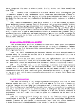 pois, a imagem de Deus que nos motiva à oração? Um meio a utilizar ou o Pai de nosso Senhor
Jesus Cristo?
       2736    Estamos acaso convencidos de que "nem sabemos o que convém pedir" (Rm
8,26)? Pedimos a Deus "os bens convenientes"? Nosso Pai sabe do que precisamos, antes de lho
pedirmos, mas espera nosso pedido porque a dignidade de seus filhos está precisamente em sua
liberdade. Mas é preciso rezar com seu Espírito de liberdade para poder conhecer na verdade o
seu desejo.
        2737 "Não possuís porque não pedis. Pedis, mas não recebeis, porque pedis mal, com o
fim de gastardes nos vossos prazeres" (Tg 4,2-3). Se pedimos com um coração dividido, "adúltero"
Deus não nos pode ouvir, porque deseja nosso bem, nossa vida. "Ou julgais que é em vão que a
Escritura diz: Ele reclama com ciúme o espírito que pôs dentro de nós (Tg 4,5)?" Nosso Deus é
"ciumento" de nós, o que é o sinal da verdade de seu amor. Entremos no desejo de seu Espírito e
seremos ouvidos: Não te aflijas se não recebes imediatamente de Deus o que lhe pedes: pois Ele
quer fazer-te um bem ainda maior por tua perseverança em permanecer com Ele na oração. Ele
quer que nosso desejo seja provado na oração. Assim Ele nos prepara para receber aquilo que
Ele está pronto a nos dar.


      DE QUE MANEIRA É EFICAZ NOSSA ORAÇÃO?
      2738 A revelação da oração na economia da salvação nos ensina que a fé se apóia na
ação de Deus na história. A confiança filial é suscitada por sua ação por excelência: a Paixão e
a Ressurreição de seu Filho. A oração cristã é cooperação com sua Providência, com seu plano
de amor para os homens.
       2739   Em S. Paulo, esta confiança é audaciosa, fundada na oração do Espírito em nós e
no amor fiel do Pai, que nos deu seu Filho único. A transformação do coração que reza é a
primeira resposta a nosso pedido.
       2740   A oração de Jesus faz da oração cristã uma súplica eficaz. É Ele o seu modelo.
Jesus reza em nos e conosco. Já que o coração do Filho não busca senão o que agrada ao Pai,
como haveria (o coração dos filhos adotivos) de apegar-se mais aos dons do que ao Doador?
       2741     Jesus também reza por nós, em nosso lugar e em nosso favor. Todos os nossos
pedidos foram recolhidos uma vez por todas em seu Grito na Cruz e ouvidos pelo Pai em sua
Ressurreição, e por isso Ele não deixa de interceder por nós junto do Pai. Se nossa oração está
resolutamente unida à de Jesus, na confiança e na audácia filial, obteremos tudo o que pedimos
em seu nome; bem mais do que pequenos favores, receberemos o próprio Espírito Santo, que
possui todos os dons.


      IV. PERSEVERAR NO AMOR
        2742 “Orai sem cessar" (1 Ts 5,17), "sempre e por tudo dando graças a Deus Pai, em nome
de nosso Senhor, Jesus Cristo" (Ef 5,20), "com orações e súplicas de toda sorte, orai em todo
tempo, no Espírito e, para isso, vigiai com toda perseverança e súplica por todos os santos" (Ef
6,18). "Não nos foi prescrito que trabalhemos, vigiemos e jejuemos constantemente, enquanto,
para nós, é lei rezar sem cessar." Esse ardor incansável só pode provir do amor. Contra nossa
pesada lentidão e preguiça, o combate da oração é o do amor humilde, confiante e
perseverante. Esse amor abre nossos corações para três evidências de fé, luminosas e
vivificantes:
       2743 Orar é sempre possível: o tempo do cristão é o de Cristo ressuscitado que "esta
conosco todos os dias" (Mt 28,20), apesar de todas as tempestades. Nosso tempo está nas mãos
de Deus: É possível até no mercado ou num passeio solitário fazer uma oração feqüente e
                                                                                  r
fervorosa. Sentados em vossa loja, comprando ou vendendo, ou mesmo cozinhando.
 