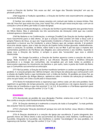 rezam a Oração do Senhor "três vezes ao dia", em lugar das "Dezoito bênçãos" em uso na
piedade judaica.
      2768 Segundo a Tradição apostólica, a Oração do Senhor está essencialmente arraigada
na oração litúrgica.
      O Senhor nos ensina a rezar nossas orações em comum por todos os nossos irmãos. Pois
não diz "meu Pai" que estás nos céus, mas "nosso" Pai, a fim de que nossa oração seja, com um só
coração e uma só alma, por todo o Corpo da Igreja.
       Em todas as tradições litúrgicas, a Oração do Senhor é parte integrante das grandes horas
do Ofício Divino. Mas é sobretudo nos três sacramentos da iniciação cristã que seu caráter
eclesial aparece claramente.
       2769 No Batismo e na Confirmação, a entrega ["traditio"] da Oração do Senhor significa o
novo nascimento para a vida divina. Já que a oração cristã consiste em falar a Deus com a
própria Palavra de Deus, os que são "regenerados mediante a Palavra do Deus vivo" (l Pd 1,23)
aprendem a invocar seu Pai mediante a única Palavra que ele sempre atende. E já podem
invocá-lo desde agora, pois o Selo da Unção do Espírito Santo foi-lhes gravado, indelevelmente,
sobre o coração, os ouvidos, os lábios, sobre todo o seu ser filial. É por isso que a maioria dos
comentários patrísticos do Pai-Nosso são dirigidos aos catecúmenos e aos neófitos. Quando a
Igreja reza a Oração do Senhor, é sempre o povo dos "renascidos" que reza e obtém
misericórdia.
       2770 Na Liturgia Eucarística, a Oração do Senhor aparece como a oração de toda a
Igreja. Nela revela-se seu sentido pleno e sua eficácia. Situada entre a Anáfora (Oração
eucarística) e a Liturgia da comunhão, ela recapitula por um lado todos os pedidos e
intercessões expressos no movimento da Epiclese e, por outro, bate à porta do Festim do Reino
que a Comunhão sacramental vai antecipar.
      2771 Na Eucaristia, a Oração do Senhor manifesta também o caráter escatológico de seus
pedidos. E a oração própria dos "últimos tempos", dos tempos da salvação que começaram com
a efusão do Espírito Santo e que terminarão com a Volta do Senhor. Os pedidos ao nosso Pai, ao
contrário das orações da Antiga Aliança, apóiam-se sobre o mistério da salvação já realizada,
uma vez por todas, em Cristo crucificado e ressuscitado.
      2772 Desta fé inabalável brota a esperança que anima cada um dos sete pedidos. Estes
exprimem os gemidos do tempo presente, este tempo de paciência e de espera durante o qual
"ainda não se manifestou o que nós seremos" (1 Jo 3,2). A Eucaristia e o Pai-Nosso apontam para
a vinda do Senhor, "até que Ele venha" (1 Cor 11,26).


      RESUMINDO
       2773 Atendendo ao pedido de seus discípulos ("Senhor, ensina-nos a orar": Lc 11,1), Jesus
lhes confia a oração cristã fundamental do Pai-Nosso.
      2774 "A Oração dominical é realmente o resumo de todo o Evangelho", "a mais perfeita
das orações" Está no centro das Escrituras.
      2775 É chamada "Oração dominical" porque nos vem do Senhor; Jesus, Mestre e Modelo
de nossa oração.
       2776 A Oração dominical é a oração da Igreja por excelência. É parte integrante das
grandes Horas do Oficio Divino e dos sacramentos da iniciação cristã: Batismo, Confirmação e
Eucaristia. Integrada na Eucaristia, ela manifesta o caráter "escatológico" de seus pedidos, na
esperança do Senhor, "até que Ele venha" (1 Cor 11,26):


                                           ARTIGO 2
 