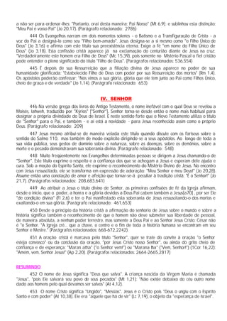 a não ser para ordenar-lhes: "Portanto, orai desta maneira: Pai Nosso" (Mt 6,9); e sublinhou esta distinção:
"Meu Pai e vosso Pai" (Jo 20,17). (Parágrafo relacionado: 2786)
       444 Os Evangelhos narram em dois momentos solenes - o Batismo e a Transfiguração de Cristo - a
voz do Pai a designá-lo como seu "Filho bem-amado". Jesus designa-se a si mesmo como "o Filho Único de
Deus" (Jo 3,16) e afirma com este título sua preexistência eterna. Exige a fé "em nome do Filho Único de
Deus" (Jo 3,18). Esta confissão cristã aparece já na exclamação do centurião diante de Jesus na cruz:
"Verdadeiramente este homem era Filho de Deus" (Mc 15,39), pois somente no Mistério Pascal o fiel cristão
pode entender o pleno significado do título "Filho de Deus". (Parágrafos relacionados: 536,554)
       445 É depois de sua Ressurreição que a filiação divina de Jesus aparece no poder de sua
humanidade glorificada: "Estabelecido Filho de Deus com poder por sua Ressurreição dos mortos" (Rm 1,4).
Os apóstolos poderão confessar: "Nós vimos a sua glória, glória que ele tem junto ao Pai como Filhos Único,
cheio de graça e de verdade" (Jo 1,14). (Parágrafo relacionado: 653)


                                             IV. SENHOR
        446 Na versão grega dos livros do Antigo Testamento, o nome inefável com o qual Deus se revelou a
Moisés, Iahweh, traduzido por "Kýrios" ["Senhor"]. Senhor torna-se desde então o nome mais habitual para
designar a própria divindade do Deus de Israel. É neste sentido forte que o Novo Testamento utiliza o título
de "Senhor" para o Pai, e também - e aí está a novidade - para Jesus reconhecido assim como o próprio
Deus. (Parágrafo relacionado: 209)
       447 Jesus mesmo atribui-se de maneira velada este título quando discute com os fariseus sobre o
sentido do Salmo 110, mas também de modo explícito dirigindo-se a seus apóstolos. Ao longo de toda a
sua vida pública, seus gestos de domínio sobre a natureza, sobre as doenças, sobre os demônios, sobre a
morte e o pecado demonstravam sua soberania divina. (Parágrafo relacionado: 548)
        448 Muito freqüentemente nos Evangelhos determinadas pessoas se dirigem a Jesus chamando-o de
"Senhor". Este título exprime o respeito e a confiança dos que se achegam a Jesus e esperam dele ajuda e
cura. Sob a moção do Espírito Santo, ele exprime o reconhecimento do Mistério Divino de Jesus. No encontro
com Jesus ressuscitado, ele se transforma em expressão de adoração: "Meu Senhor e meu Deus!" (Jo 20,28).
Assume então uma conotação de amor e afeição que tornar-se-á peculiar à tradição cristã: "É o Senhor!" (Jo
21,7). (Parágrafos relacionados: 208,683,641)
       449 Ao atribuir a Jesus o título divino de Senhor, as primeiras confissões de fé da Igreja afirmam,
desde o início, que o poder, a honra e a glória devidos a Deus Pai cabem também a Jesus[a70] , por ser Ele
"de condição divina" (Fl 2,6) e ter o Pai manifestado esta soberania de Jesus ressuscitando-o dos mortos e
exaltando-o em sua glória. (Parágrafo relacionado: 461,653)
        450 Desde o principio da história cristã a afirmação do senhorio de Jesus sobre o mundo e sobre a
história significa também o reconhecimento de que o homem não deve submeter sua liberdade de pessoal,
de maneira absoluta, a nenhum poder terrestre, mas somente a Deus Pai e ao Senhor Jesus Cristo: César não
é "o Senhor. "A Igreja crê... que a chave, o centro e o fim de toda a história humana se encontram em seu
Senhor e Mestre." (Parágrafos relacionados: 668-672,2242)
       451 A oração cristã é marcava pelo título "Senhor", quer se trate do convite à oração "o Senhor
esteja convosco" ou da conclusão da oração, "por Jesus Cristo nosso Senhor", ou ainda do grito cheio de
confiança e de esperança: "Maran atha" ("o Senhor vem!") ou "Marana tha" ("Vem, Senhor!") (1Cor 16,22):
"Amém, vem, Senhor Jesus!" (Ap 2,20). (Parágrafos relacionados: 2664-2665,2817)


RESUMINDO
        452 O nome de Jesus significa "Deus que salva". A criança nascida da Virgem Maria é chamada
"Jesus", "pois Ele salvará seu povo de seus pecados" (Mt 1,21): "Não existe debaixo do céu outro nome
dado aos homens pelo qual devamos ser salvos" (At 4,12).
       453 O nome Cristo significa "Ungido", "Messias". Jesus é o Cristo pois "Deus o ungiu com o Espírito
Santo e com poder" (At 10,38). Ele era "aquele que há de vir" (Lc 7,19), o objeto da "esperança de Israel".
 