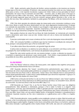 2783 Assim, portanto, pela Oração do Senhor, somos revelados a nós mesmos ao mesmo
tempo que o Pai nos é revelado: Ó homem, não ousavas levantar teu rosto ao céu, baixav as os
olhos para a terra, e de repente recebeste a graça de Cristo: todos os teus pecados te foram
perdoados. De servo mau te tomaste um bom filho... Levanta, pois, os olhos para o Pai que te
resgatou por seu Filho e dize: Pai nosso... Mas não exijas nenhum privilégio. Somente de Cristo Ele
é Pai, de modo especial; para nós é Pai em comum, porque gerou somente a Ele; a nós, ao
invés, Ele nos criou. Dize, portanto, também tu, pela graça: Pai Nosso, a fim de mereceres ser seu
filho.
      2784 Este dom gratuito da adoção exige de nossa parte uma conversão contínua e uma
vida nova. Rezar a nosso Pai deve desenvolver em nós, duas disposições fundamentais: O desejo
e a vontade de assemelhar -se a Ele. Criados à sua imagem, é por graça que a semelhança nos
é dada e a ela devemos responder. Quando chamamos a Deus de "nosso Pai", precisamos
lembrar-nos de que devemos comportar -nos como filhos de Deus .
       Não podeis chamar de vosso Pai ao Deus de toda bondade, se conservais um coração
cruel e desumano; pois nesse caso já não tendes mais em vós a marca da bondade do Pai
celeste[a49] .
      É preciso contemplar sem cessar a beleza do Pai e com ela impregnar nossa alma[a50] .
       2785 Um coração humilde e confiante que nos faz "retornar à condição de crianças" (Mt
18,3), porque e aos pequeninos que o Pai se revela (Mt 11,25):
      É um olhar sobre Deus tão-somente, um grande fogo de amor.
      A alma nele se dissolve e se abisma na santa dileção, e se entretém com Deus como com
seu próprio Pai, bem familiarmente, com ternura de piedade toda particular.
     Nosso Pai: este nome suscita em nós, ao mesmo tempo, o amor, a afeição na oração, (...)
e também a esperança de alcançar o que vamos pedir... Com efeito, o que poderia Ele recusar
ao pedido de seus olhos, quando já antes lhes permitiu ser seus filhos.


      III. PAI "NOSSO"
     2786 Pai "Nosso" refere-se a Deus. De nossa parte, este adjetivo não exprime uma posse,
mas uma relação inteiramente nova com Deus.
      2787 Quando dizemos Pai "nosso", reconhecemos primeiramente que todas as suas
promessas de amor anunciadas pelos profetas se cumprem na nova e eterna Aliança em Cristo:
nós nos torna-mos seu Povo e Ele é, doravante, "nosso" Deus. Esta relação nova é uma pertença
mútua dada gratuitamente: é pelo amor e pela fidelidade que devemos responder "à graça e à
verdade" que nos são dadas em Jesus Cristo.
      2788 Como a Oração do Senhor é a de seu Povo nos "últimos tempos", este "nosso" exprime
também a certeza de nossa esperança na última promessa de Deus; na Jerusalém nova, dirá Ele
ao vencedor: "Eu serei seu Deus e ele será meu filho" (Ap 21,7).
        2789 Rezando ao "nosso" Pai, é ao Pai 4e Nosso Senhor Jesus Cristo que nos dirigimos
pessoalmente. Não dividimos a divindade, porque o Pai é dela "a fonte e a origem", mas
confessamos, com isso, que eternamente o Filho é gerado por Ele e que dele procede o Espírito
Santo. Tampouco confundimos as Pessoas, porque confessamos que nossa comunhão é com o
Pai e seu Filho, Jesus Cristo, em seu único Espírito Santo. A Santíssima Trindade é consubstancial e
indivisível. Quando rezamos ao Pai, nós o adoramos e o glorificamos com o Filho e o Espírito
Santo.
       2790 Gramaticalmente, nosso qualifica uma realidade comum a vários. Não há senão um
só Deus, e Ele é reconhecido como Pai pelos que, mediante a fé em seu Filho único, renasceram
dele pela água e pelo Espírito. A Igreja é esta nova comunhão entre Deus e os homens; unida ao
Filho único tornado "o primogênito entre muitos irmãos" (Rm 8,29), ela está em comunhão com
 
