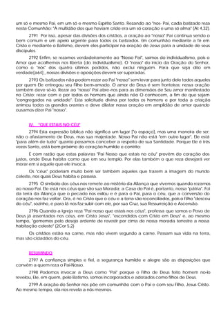 um só e mesmo Pai, em um só e mesmo Espírito Santo. Rezando ao "nos- Pai, cada batizado reza
nesta Comunhão: "A multidão dos que haviam crido era um só coração e uma só alma" (At 4,32).
       2791 Por isso, apesar das divisões dos cristãos, a oração ao "nosso" Pai continua sendo o
bem comum e um apelo urgente para todos os batizados. Em comunhão mediante a fé em
Cristo e mediante o Batismo, devem eles participar na oração de Jesus para a unidade de seus
discípulos.
     2792 Enfim, se rezamos verdadeiramente ao "Nosso Pai", saímos do individualismo, pois o
Amor que acolhemos nos liberta (do individualismo). O "nosso" do início da Oração do Senhor,
como o "nós" dos quatro últimos pedidos, não exclui ninguém. Para que seja dito em
verdade[a64] , nossas divisões e oposições devem ser superadas.
       2793 Os batizados não podem rezar ao Pai "nosso" sem levar para junto dele todos aqueles
por quem Ele entregou seu Filho bem-amado. O amor de Deus é sem fronteiras; nossa oração
também deve sê-lo. Rezar ao "nosso" Pai abre-nos para as dimensões de Seu amor manifestado
no Cristo: rezar com e por todos os homens que ainda não O conhecem, a fim de que sejam
"congregados na unidade". Esta solicitude divina por todos os homens e por toda a criação
animou todos os grandes orantes e deve dilatar nossa oração em amplidão de amor quando
ousamos dizer Pai "nosso".


      IV. "QUE ESTAIS NO CÉU"
       2794 Esta expressão bíblica não significa um lugar ["o espaço], mas uma maneira de ser;
não o afastamento de Deus, mas sua majestade. Nosso Pai não está "em outro lugar", Ele está
"para além de tudo" quanto possamos conceber a respeito de sua Santidade. Porque Ele é três
vezes Santo, está bem próximo do coração humilde e contrito:
        É com razão que estas palavras "Pai Nosso que estais no céu" provêm do coração dos
justos, onde Deus habita como que em seu templo. Por elas também o que reza desejará ver
morar em si aquele que ele invoca.
      Os "céus" poderiam muito bem ser também aqueles que trazem a imagem do mundo
celeste, nos quais Deus habita e passeia.
       2795 O símbolo dos céus nos remete ao mistério da Aliança que vivemos quando rezamos
ao nosso Pai. Ele está nos céus que são sua Morada; a Casa do Pai é, portanto, nossa "pátria". Foi
da terra da Aliança que o pecado nos exilou e é para o Pai, para o céu, que a conversão do
coração nos faz voltar. Ora, é no Cristo que o céu e a terra são reconciliados, pois o Filho "desceu
do céu", sozinho, e para lá nos faz subir com ele, por sua Cruz, sua Ressurreição e Ascensão.
      2796 Quando a Igreja reza "Pai nosso que estais nos céus", professa que somos o Povo de
Deus já assentados nos céus, em Cristo Jesus", "escondidos com Cristo em Deus" e, ao mesmo
tempo, "gememos pelo desejo ardente de revestir por cima de nossa morada terrestre a nossa
habitação celeste" (2Cor 5,2)
      Os cristãos estão na carne, mas não vivem segundo a carne. Passam sua vida na terra,
mas são cidadãos do céu.


      RESUMINDO
     2797 A confiança simples e fiel, a segurança humilde e alegre são as disposições que
convêm a quem reza o Pai-Nosso.
      2798 Podemos invocar a Deus como "Pai" porque o Filho de Deus feito homem no-lo
revelou, Ele, em quem, pelo Batismo, somos incorporados e adotados como filhos de Deus.
     2799 A oração do Senhor nos põe em comunhão com o Pai e com seu Filho, Jesus Cristo.
Ao mesmo tempo, ela nos revela a nós mesmos.
 