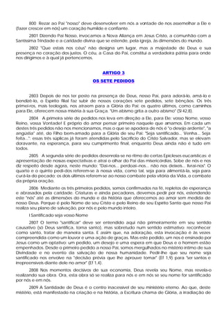 800 Rezar ao Pai "nosso" deve desenvolver em nós a vontade de nos assemelhar a Ele e
(fazer crescer em nós) um coração humilde e confiante.
        2801 Dizendo Pai Nosso, invocamos a Nova Aliança em Jesus Cristo, a comunhão com a
Santíssima Trindade e a caridade divina que se estende, pela igreja, às dimensões do mundo.
       2802 "Que estais nos céus" não designa um lugar, mas a majestade de Deus e sua
presença no coração dos justos. O céu, a Casa do Pai, constitui a verdadeira pátria para onde
nos dirigimos e à qual já pertencemos.


                                            ARTIGO 3
                                       OS SETE PEDIDOS


       2803 Depois de nos ter posto na presença de Deus, nosso Pai, para adorá-lo, amá-lo e
bendizê-lo, o Espírito filial faz subir de nossos corações sete pedidos, sete bênçãos. Os três
primei-ros, mais teologais, nos atraem para a Glória do Pai; os quatro últimos, como caminhos
para Ele, oferecem nossa miséria à sua Graça. "Um abismo grita a outro abismo" (Sl 42,8).
         2804 A primeira série de pedidos nos leva em direção a Ele, para Ele: vosso Nome, vosso
Reino, vossa Vontade! E próprio do amor pensar primeiro naquele que amamos. Em cada um
destes três pedidos não nos mencionamos, mas o que se apodera de nós é "o desejo ardente", "a
angústia" até, do Filho bem-amado para a Glória de seu Pai: "Seja santificado... Venha... Seja
feita...": essas três súplicas já foram atendidas pelo Sacrifício do Cristo Salvador, mas se elevam
doravante, na esperança, para seu cumprimento final, enquanto Deus ainda não é tudo em
todos.
       2805 A segunda série de pedidos desenrola-se no ritmo de certas Epicleses eucarísticas: é
apresentação de nossas expectativas e atrai o olhar do Pai das misericórdias. Sobe de nós e nos
diz respeito desde agora, neste mundo: "Dai-nos... perdoai--nos... não nos deixeis... livrai-nos". O
quarto e o quinto pedi-dos referem-se à nossa vida, como tal, seja para alimentá-la, seja para
curá-la do pecado; os dois últimos referem-se ao nosso combate pela vitória da Vida, o combate
da própria oração.
       2806 Mediante os três primeiros pedidos, somos confirmados na fé, repletos de esperança
e abrasados pela caridade. Criaturas e ainda pecadores, devemos pedir por nós, estendendo
este "nós" até as dimensões do mundo e da história que oferecemos ao amor sem medida de
nosso Deus. Porque é pelo Nome de seu Cristo e pelo Reino de seu Espírito Santo que nosso Pai
realiza seu plano de salvação, por nós e pelo mundo inteiro.
      I Santificado seja vosso Nome
        2807 O termo "santificar" deve ser entendido aqui não primeiramente em seu sentido
causativo (só Deus santifica, torna santo), mas sobretudo num sentido estimativo: reconhecer
como santo, tratar de maneira santa. E assim que, na adoração, esta invocação é às vezes
compreendida como um louvor e uma ação de graças. Mas este pedido, um nos é ensinado por
Jesus como um optativo: um pedido, um desejo e uma espera em que Deus e o homem estão
empenhados. Desde o primeiro pedido a nosso Pai, somos mergulhados no mistério íntimo de sua
Divindade e no evento da salvação de nossa humanidade. Pedir-lhe que seu nome seja
santificado nos envolve na "decisão prévia que lhe aprouve tomar" (Ef 1,9) para "ser santos e
irrepreensíveis diante dele no amor" (Ef 1,4).
       2808 Nos momentos decisivos de sua economia, Deus revela seu Nome, mas revela-o
realizando sua obra. Ora, esta obra só se realiza para nós e em nós se seu nome for santificado
por nós e em nós.
       2809 A Santidade de Deus é o centro inacessível de seu ministério eterno. Ao que, deste
mistério, está manifestado na criação e na história, a Escritura chama de Glória, a irradiação de
 