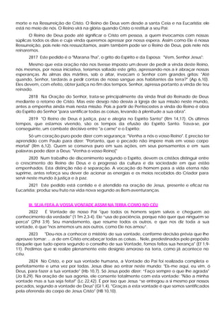 morte e na Ressurreição de Cristo. O Reino de Deus vem desde a santa Ceia e na Eucaristia: ele
está no meio de nós. O Reino virá na glória quando Cristo o restituir a seu Pai:
       O Reino de Deus pode até significar o Cristo em pessoa, a quem invocamos com nossas
súplicas todos os dias e cuja vinda queremos apressar por nossa espera. Assim como Ele é nossa
Ressurreição, pois nele nós ressuscitamos, assim também pode ser o Reino de Deus, pois nele nós
reinaremos.
      2817 Este pedido é o "Marana Tha", o grito do Espírito e da Esposa: "Vem, Senhor Jesus":
       Mesmo que esta oração não nos tivesse imposto um dever de pedir a vinda deste Reino,
nós mesmos, por nossa iniciativa, teríamos soltado este grito, apressando-nos a ir abraçar nossas
esperanças. As almas dos mártires, sob o altar, invocam o Senhor com grandes gritos: "Até
quando, Senhor, tardarás a pedir contas de nosso sangue aos habitantes da terra?" (Ap 6,10).
Eles devem, com efeito, obter justiça no fim dos tempos. Senhor, apressa portanto a vinda de teu
reinado.
      2818 Na Oração do Senhor, trata-se principalmente da vinda final do Reinado de Deus
mediante o retorno de Cristo. Mas este desejo não desvia a Igreja de sua missão neste mundo,
antes a empenha ainda mais nesta missão. Pois a partir de Pentecostes a vinda do Reino é obra
do Espírito do Senhor "para santificar todas as coisas, levando à plenitude a sua obra".
     2819 "O Reino de Deus é justiça, paz e alegria no Espírito Santo" (Rm 14,17). Os últimos
tempos, que estamos vivendo, são os tempos da efusão do Espírito Santo. Trava-se, por
conseguinte, um combate decisivo entre "a carne" e o Espírito:
      Só um coração puro pode dizer com segurança: "Venha a nós o vosso Reino". E preciso ter
aprendido com Paulo para dizer: "Portanto, que o pecado não impere mais em vosso corpo
mortal" (Rm 6,12). Quem se conserva puro em suas ações, em seus pensamentos e em suas
palavras pode dizer a Deus: "Venha o vosso Reino["
        2820 Num trabalho de discernimento segundo o Espírito, devem os cristãos distinguir entre
o crescimento do Reino de Deus e o progresso da cultura e da sociedade em que estão
empenhados. Esta distinção não é separação. A vocação do homem para a vida eterna não
suprime, antes reforça seu dever de acionar as energias e os meios recebidos do Criador para
servir neste mundo à justiça e à paz.
       2821 Este pedido está contido e é atendido na oração de Jesus, presente e eficaz na
Eucaristia; produz seu fruto na vida nova segundo as Bem-aventuranças.


      III. SEJA FEITA A VOSSA VONTADE ASSIM NA TERRA COMO NO CÉU
      2822   É Vontade de nosso Pai "que todos os homens sejam salvos e cheguem ao
conhecimento da verdade" (1 Tm 2,3-4). Ele “usa de paciência, porque não quer que ninguém se
perca" (2Pd 3,9). Seu mandamento, que resume todos os outros, e que nos diz toda a sua
vontade, é que "nos amemos uns aos outros, como Ele nos amou”.
       2823  "Deu-nos a conhecer o mistério de sua vontade, conforme decisão prévia que lhe
aprouve tomar: .. .a de em Cristo encabeçar todas as coisas... Nele, predestinados pelo propósito
daquele que tudo opera segundo o conselho de sua Vontade, fomos feitos sua herança" (Ef 1,9-
11). Pedimos que se realize plenamente este desígnio amoroso na terra, como já acontece no
céu.
       2824 No Cristo, e por sua vontade humana, a Vontade do Pai foi realizada completa e
perfeitamente e uma vez por todas. Jesus disse ao entrar neste mundo: "Eis-me aqui, eu vim, ó
Deus, para fazer a tua vontade" (Hb 10,7). Só Jesus pode dizer: “Faço sempre o que lhe agrada"
(Jo 8,29). Na oração de sua agonia, ele consente totalmente com esta vontade: "Não a minha
vontade mas a tua seja feita!" (Lc 22,42). É por isso que Jesus “se entregou a si mesmo por nossos
pecados, segundo a vontade de Deus" (Gl 1,4). "Graças a esta vontade é que somos santificados
pela oferenda do corpo de Jesus Cristo" (HB 10,10).
 