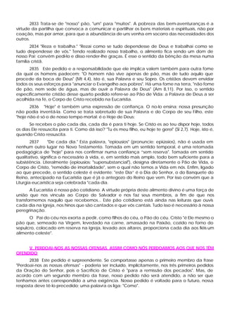2833 Trata-se de "nosso" pão, "um" para "muitos". A pobreza das bem-aventuranças é a
virtude da partilha que convoca a comunicar e partilhar os bens materiais e espirituais, não por
coação, mas por amor, para que a abundância de uns venha em socorro das necessidades dos
outros.
       2834 "Reza e trabalha." "Rezai como se tudo dependesse de Deus e trabalhai como se
tudo dependesse de vós." Tendo realizado nosso trabalho, o alimento fica sendo um dom de
nosso Pai; convém pedi-lo e disso render-lhe graças. É esse o sentido da bênção da mesa numa
família cristã.
      2835 Este pedido e a responsabilidade que ele implica valem também para outra fome
da qual os homens padecem: "O homem não vive apenas de pão, mas de tudo aquilo que
procede da boca de Deus" (Mt 4,4), isto é, sua Palavra e seu Sopro. Os cristãos devem envidar
todos os seus esforços para "anunciar o Evangelho aos pobres". Há uma fome na terra, "não fome
de pão, nem sede de água, mas de ouvir a Palavra de Deus" (Am 8,11). Por isso, o sentido
especificamente cristão desse quarto pedido refere-se ao Pão de Vida: a Palavra de Deus a ser
acolhida na fé, o Corpo de Cristo recebido na Eucaristia.
       2836 "Hoje" é também uma expressão de confiança. O no-lo ensina; nossa presunção
não podia inventá-la. Como se trata sobretudo de sua Palavra e do Corpo de seu Filho, este
"hoje não é só o de nosso tempo mortal: é o Hoje de Deus:
       Se recebes o pão cada dia, cada dia é para ti hoje. Se Cristo es ao teu dispor hoje, todos
os dias Ele ressuscita para ti. Como dá isso? "Tu és meu filho, eu hoje te gerei" (Sl 2,7). Hoje, isto é,
quando Cristo ressuscita.
        2837     "De cada dia." Esta palavra, "epiousios" (pronuncie: epiússios), não é usada em
nenhum outro lugar no Novo Testamento. Tomada em um sentido temporal, é uma retomada
pedagógica de "hoje" para nos confirmar numa confiança “sem reserva". Tomada em sentido
qualitativo, significa o necessário à vida, e, em sentido mais amplo, todo bem suficiente para a
subsistência. Literalmente (epiousios: "supersubstancial"), designa diretamente o Pão de Vida, o
Corpo de Cristo, "remédio de imortalidade", sem o qual não temos a Vida em nós. Enfim, ligado
ao que precede, o sentido celeste é evidente: "este Dia” é o Dia do Senhor, o do Banquete do
Reino, antecipado na Eucaristia que é já o antegozo do Reino que vem. Por isso convém que a
Liturgia eucarística seja celebrada "cada dia.
       A Eucaristia é nosso pão cotidiano. A virtude própria deste alimento divino é uma força de
união que nos vincula ao Corpo do Salvador e nos faz seus membros, a fim de que nos
transformemos naquilo que recebemos... Este pão cotidiano está ainda nas leituras que ouvis
cada dia na Igreja, nos hinos que são cantados e que vós cantais. Tudo isso é necessário à nossa
peregrinação.
      O Pai do céu nos exorta a pedir, como filhos do céu, o Pão do céu. Cristo "é Ele mesmo o
pão que, semeado na Virgem, levedado na carne, amassado na Paixão, cozido no forno do
sepulcro, colocado em reserva na Igreja, levado aos altares, proporciona cada dia aos fiéis um
alimento celeste".


     V. PERDOAI-NOS AS NOSSAS OFENSAS, ASSIM COMO NÓS PERDOAMOS AOS QUE NOS TÊM
OFENDIDO
      2838 Este pedido é surpreendente. Se comportasse apenas o primeiro membro da frase
"Perdoai-nos as nossas ofensas" - poderia ser incluído, implicitamente, nos três primeiros pedidos
da Oração do Senhor, pois o Sacrifício de Cristo é "para a remissão dos pecados". Mas, de
acordo com um segundo membro da frase, nosso pedido não será atendido, a não ser que
tenhamos antes correspondido a uma exigência. Nosso pedido é voltado para o futuro, nossa
resposta deve tê-lo precedido; uma palavra os liga: "Como".
 