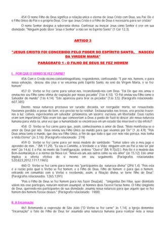 454 O nome Filho de Deus significa a relação única e eterna de Jesus Cristo com Deus, seu Pai: Ele é
o Filho Único do Pai e o próprio Deus. Crer que Jesus Cristo é o Filho de Deus é necessário para ser cristão”
       O nome Senhor designa a soberania divina. Confessar ou invocar Jesus como Senhor é crer em sua
divindade. "Ninguém pode dizer 'Jesus é Senhor' a não ser no Espírito Santo" (1 Cor 12,3).


                                               ARTIGO 3


"JESUS CRISTO FOI CONCEBIDO PELO PODER DO ESPÍRITO SANTO,                                        NASCEU
                         DA VIRGEM MARIA"
                    PARÁGRAFO 1 - O FILHO DE DEUS SE FEZ HOMEM


I. POR QUE O VERBO SE FEZ CARNE?
       456 Com o Credo niceno-constantinopolitano, respondemos, confessando: "E por nós, homens, e para
nossa salvação, desceu dos céus e se encarnou pelo Espirito Santo, no seio da Virgem Maria, e se fez
homem"
       457 O Verbo se fez carne para salvar-nos, reconciliando-nos com Deus: "Foi Ele que nos amou e
enviou-nos seu Filho como vítima de expiação por nossos pecados" (1Jo 4,10). "O Pai enviou seu Filho como o
Salvador do mundo" (1Jo 4,14). "Este apareceu para tirar os pecados" (1Jo 3,5): (Parágrafo relacionado:
607,385)
       Doente, nossa natureza precisava ser curada; decaída, ser reerguida; morta, ser ressuscitada.
Havíamos perdido a posse do bem, era preciso no-la restituir. Enclausurados nas trevas, era preciso trazer-
nos à luz; cativos, esperávamos um salvador; prisioneiros, um socorro; escravos, um libertador. Essas razões
eram sem importância? Não eram tais que comoveriam a Deus a ponto de fazê-lo descer até nossa natureza
humana para visita-la, uma vez que a humanidade se encontrava em um estado tão miserável e tão infeliz?
       458 O Verbo se fez carne para que, assim, conhecêssemos o amor de Deus: "Nisto manifestou-se o
amor de Deus por nós: Deus enviou seu Filho Único ao mundo para que vivamos por Ele" (1 Jo 4,9). "Pois
Deus amou tanto o mundo, que deu seu Filho Único, a fim de que todo o que crer nele não pereça, mas tenha
a Vida Eterna" (Jo 3,16). (Parágrafo relacionado: 219)
       459 O Verbo se fez carne para ser nosso modelo de santidade: "Tomai sobre vós o meu jugo e
aprendei de mim..." (Mt 11,29). "Eu sou o Caminho, a Verdade e a Vida; ninguém vem ao Pai a não ser por
mim" (Jo 14,6). E o Pai, no monte da Transfiguração, ordena: "Ouvi-o" (Mc 9,7[a3] ). Pois Ele é o modelo das
Bem-aventuranças e a norma da Nova Lei: "Amai-vos uns aos outros como eu vos amei" (Jo 15,12). Este amor
implica a oferta efetiva de si mesmo em seu seguimento. (Parágrafos relacionados:
520,823,2012,1717,1965)
       460 O Verbo se fez carne para tornar-nos "participantes da natureza divina" (2Pd 1,4): "Pois esta
é a razão pela qual o Verbo se fez homem, e o Filho de Deus, Filho do homem: é para que o homem,
entrando em comunhão com o Verbo e recebendo, assim, a filiação divina, se torne filho de Deus".
(Parágrafos relacionados: 1265,1391)
       "Pois o Filho de Deus se fez homem para nos fazer Deus[a6] . "Unigenitus Dei Filius, suae divinitatis
volens nos esse participes, naturam nostram assumpsit, ut homines deos faceret factus homo. O Filho Unigênito
de Deus, querendo-nos participantes de sua divindade, assumiu nossa natureza para que aquele que se fez
homem dos homens fizesse deuses." (Parágrafo relacionado: 1988)


II. A Encarnação
       461 Retomando a expressão de São João ("O Verbo se fez carne" Jo 1,14), a Igreja denomina
"Encarnação" o fato de Filho de Deus ter assumido uma natureza humana para realizar nela a nossa
 