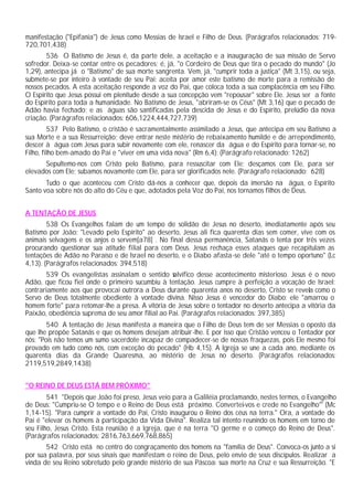 manifestação ("Epifania") de Jesus como Messias de Israel e Filho de Deus. (Parágrafos relacionados: 719-
720,701,438)
       536 O Batismo de Jesus é, da parte dele, a aceitação e a inauguração de sua missão de Servo
sofredor. Deixa-se contar entre os pecadores; é, já, "o Cordeiro de Deus que tira o pecado do mundo" (Jo
1,29), antecipa já o "Batismo" de sua morte sangrenta. Vem, já, "cumprir toda a justiça" (Mt 3,15), ou seja,
submete-se por inteiro à vontade de seu Pai: aceita por amor este batismo de morte para a remissão de
nossos pecados. A esta aceitação responde a voz do Pai, que coloca toda a sua complacência em seu Filho.
O Espírito que Jesus possui em plenitude desde a sua concepção vem "repousar" sobre Ele. Jesus ser a fonte
do Espírito para toda a humanidade. No Batismo de Jesus, "abriram-se os Céus" (Mt 3,16) que o pecado de
Adão havia fechado; e as águas são santificadas pela descida de Jesus e do Espírito, prelúdio da nova
criação. (Parágrafos relacionados: 606,1224,444,727,739)
         537 Pelo Batismo, o cristão é sacramentalmente assimilado a Jesus, que antecipa em seu Batismo a
sua Morte e a sua Ressurreição; deve entrar neste mistério de rebaixamento humilde e de arrependimento,
descer à água com Jesus para subir novamente com ele, renascer da água e do Espírito para tornar-se, no
Filho, filho bem-amado do Pai e "viver em uma vida nova" (Rm 6,4): (Parágrafo relacionado: 1262)
      Sepultemo-nos com Cristo pelo Batismo, para ressuscitar com Ele; desçamos com Ele, para ser
elevados com Ele; subamos novamente com Ele, para ser glorificados nele. (Parágrafo relacionado: 628)
       Tudo o que aconteceu com Cristo dá-nos a conhecer que, depois da imersão na água, o Espírito
Santo voa sobre nós do alto do Céu e que, adotados pela Voz do Pai, nos tornamos filhos de Deus.


A TENTAÇÃO DE JESUS
        538 Os Evangelhos falam de um tempo de solidão de Jesus no deserto, imediatamente após seu
Batismo por João: "Levado pelo Espírito" ao deserto, Jesus ali fica quarenta dias sem comer, vive com os
animais selvagens e os anjos o servem[a78] . No final dessa permanência, Satanás o tenta por três vezes
procurando questionar sua atitude filial para com Deus. Jesus rechaça esses ataques que recapitulam as
tentações de Adão no Paraíso e de Israel no deserto, e o Diabo afasta-se dele "até o tempo oportuno" (Lc
4,13). (Parágrafos relacionados: 394,518)
       539 Os evangelistas assinalam o sentido s lvífico desse acontecimento misterioso. Jesus é o novo
                                                  a
Adão, que ficou fiel onde o primeiro sucumbiu à tentação. Jesus cumpre à perfeição a vocação de Israel:
contrariamente aos que provocai outrora a Deus durante quarenta anos no deserto, Cristo se revela como o
Servo de Deus totalmente obediente à vontade divina. Nisso Jesus é vencedor do Diabo: ele "amarrou o
homem forte" para retomar-lhe a presa. A vitória de Jesus sobre o tentador no deserto antecipa a vitória da
Paixão, obediência suprema de seu amor filial ao Pai. (Parágrafos relacionados: 397,385)
        540 A tentação de Jesus manifesta a maneira que o Filho de Deus tem de ser Messias o oposto da
que lhe propõe Satanás e que os homens desejam atribuir-lhe. E por isso que Cristão venceu o Tentador por
nós: "Pois não temos um sumo sacerdote incapaz de compadecer-se de nossas fraquezas, pois Ele mesmo foi
provado em tudo como nós, com exceção do pecado" (Hb 4,15). A Igreja se une a cada ano, mediante os
quarenta dias da Grande Quaresma, ao mistério de Jesus no deserto. (Parágrafos relacionados:
2119,519,2849,1438)


"O REINO DE DEUS ESTÁ BEM PRÓXIMO"
        541 "Depois que João foi preso, Jesus veio para a Galiléia proclamando, nestes termos, o Evangelho
de Deus: "Cumpriu-se O tempo e o Reino de Deus está próximo. Convertei-vos e crede no Evangelho"' (Mc
1,14-15). "Para cumprir a vontade do Pai, Cristo inaugurou o Reino dos céus na terra." Ora, a vontade do
Pai é "elevar os homens à participação da Vida Divina". Realiza tal intento reunindo os homens em torno de
seu Filho, Jesus Cristo. Esta reunião é a Igreja, que é na terra "O germe e o começo do Reino de Deus".
(Parágrafos relacionados: 2816,763,669,768,865)
       542 Cristo está no centro do congraçamento dos homens na "família de Deus". Convoca-os junto a si
por sua palavra, por seus sinais que manifestam o reino de Deus, pelo envio de seus discípulos. Realizar a
vinda de seu Reino sobretudo pelo grande mistério de sua Páscoa: sua morte na Cruz e sua Ressurreição. "E
 
