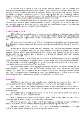 As verdades que se referem a Deus e às relações entre os homens e Deus são verdades que
transcendem completamente a ordem das coisas sensíveis e quando estas verdades atingem a vida prática e
a regem, requerem sacrifício e abnegação. A inteligência humana, na aquisição destas verdades, encontra
dificuldades tanto por parte dos sentidos e da imaginação como por parte das más inclinações, provenientes
do pecado original. Donde vemos que os homens em tais questões, facilmente procuram persuadir-se de que
seja falso ou ao menos duvidoso aquilo que não desejam que seja verdadeiro"
       38 Por isso, O homem tem necessidade de ser iluminado pela revelação de Deus, não somente sobre
o que ultrapassa seu entendimento, mas também sobre "as verdades religiosas e morais que, de per si, não
são inacessíveis à razão, a fim de que estas no estado atual do gênero humano possam ser conhecidas por
todos sem dificuldade, com uma certeza firme e sem mistura de erro”


IV. COMO FALAR DE DEUS?
       39 Ao defender a capacidade da razão humana de conhecer a Deus, a Igreja exprime sua confiança
na possibilidade de falar de Deus a todos os homens e com todos os homens. Esta convicção esta na base de
seu diálogo com as outras religiões, com a filosofia e com as ciências, como também com Os não-crentes e os
ateus.
       40 Uma vez que nosso conhecimento de Deus é limitado, também limitada é nossa linguagem sobre
Deus. Só podemos falar de Deus a partir das criaturas e segundo nosso modo humano limitado de conhecer e
de pensar.
       41 As criaturas, todas elas, trazem em si certa semelhança com Deus, muito particularmente o homem
criado à imagem e a semelhança de Deus. Por isso as múltiplas perfeições das criaturas (sua verdade,
bondade e beleza) refletem a perfeição infinita de Deus. Em razão disso podemos falar de Deus a partir
das perfeições de suas criaturas, "pois a grandeza e a beleza das criaturas fazem, por analogia,
contemplar seu Autor" (Sb 13,5).
       42 Deus transcende a toda criatura. Por isso, é preciso incessantemente purificar nossa linguagem
daquilo que possui de limitado, de proveniente de pura imaginação, de imperfeito, para não confundirmos o
Deus "inefável, incompreensível, invisível, inatingível” com as nossas representações humanas. Nossas palavras
humanas permanecem sempre aquém do Mistério de Deus.
       43 Assim falando de Deus, nossa linguagem se exprime, sem dúvida, de maneira humana, mas ela
atinge realmente O próprio Deus, ainda que sem poder exprimi-lo em sua infinita simplicidade. Com efeito,
é preciso lembrar que "entre o Criador e a criatura não se pode notar uma semelhança, sem que se deva
notar entre eles uma ainda maior dessemelhança”, e que "não podemos apreender de Deus o que ele é, mas
apenas O que ele não é e de que maneira os outros seres se situam em relação a ele.


RESUMINDO
      44 O homem é, por natureza e por vocação, um ser religioso. Porque provém de Deus e para Ele
caminha, o homem só vive uma vida plenamente humana se viver livremente sua relação com Deus.
        45 O homem é feito para viver em comunhão com Deus, no qual encontra sua felicidade: "Quando
eu estiver inteiramente em Vós, nunca mais haverá dor e provação; repleta de Vós por inteiro, minha vida
será verdadeira"
       46 Quando escuta a mensagem das criaturas e a voz de sua consciência, o homem pode atingir a
certeza da existência de Deus, causa e fim de tudo.
       47 A Igreja ensina que o Deus único e verdadeiro, nosso Criador e Senhor, pode ser conhecido com
certeza por meio de suas obras graças à luz natural da razão humana.
      48 Podemos realmente falar de Deus partindo das múltiplas perfeições das criaturas, semelhanças
do Deus infinitamente perfeito, ainda que nossa linguagem limitada não esgote seu mistério.
       49 "Sem o Criador, a criatura se esvai”. Eis por que os crentes sabem que são impelidos pelo amor
de Cristo a levar a luz do Deus vivo àqueles que o desconhecem ou o recusam.
 