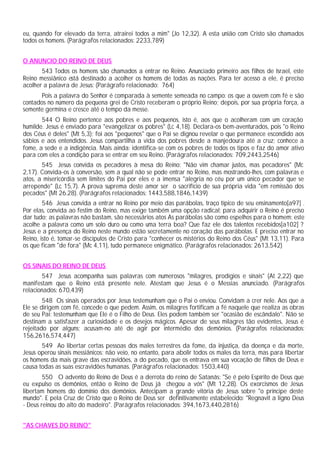 eu, quando for elevado da terra, atrairei todos a mim" (Jo 12,32). A esta união com Cristo são chamados
todos os homens. (Parágrafos relacionados: 2233,789)


O ANUNCIO DO REINO DE DEUS
       543 Todos os homens são chamados a entrar no Reino. Anunciado primeiro aos filhos de Israel, este
Reino messiânico está destinado a acolher os homens de todas as nações. Para ter acesso a ele, é preciso
acolher a palavra de Jesus: (Parágrafo relacionado: 764)
       Pois a palavra do Senhor é comparada à semente semeada no campo: os que a ouvem com fé e são
contados no número da pequena grei de Cristo receberam o próprio Reino; depois, por sua própria força, a
semente germina e cresce até o tempo da messe.
       544 O Reino pertence aos pobres e aos pequenos, isto é, aos que o acolheram com um coração
humilde. Jesus é enviado para "evangelizar os pobres" (Lc 4,18). Declara-os bem-aventurados, pois "o Reino
dos Céus é deles" (Mt 5,3); foi aos "pequenos" que o Pai se dignou revelar o que permanece escondido aos
sábios e aos entendidos. Jesus compartilha a vida dos pobres desde a manjedoura até a cruz; conhece a
fome, a sede e a indigência. Mais ainda: identifica-se com os pobres de todos os tipos e faz do amor ativo
para com eles a condição para se entrar em seu Reino. (Parágrafos relacionados: 709,2443,2546)
       545 Jesus convida os pecadores à mesa do Reino: "Não vim chamar justos, mas pecadores" (Mc
2,17). Convida-os à conversão, sem a qual não se pode entrar no Reino, mas mostrando-lhes, com palavras e
atos, a misericórdia sem limites do Pai por eles e a imensa "alegria no céu por um único pecador que se
arrepende" (Lc 15,7). A prova suprema deste amor ser o sacrifício de sua própria vida "em remissão dos
pecados" (Mt 26.28). (Parágrafos relacionados: 1443,588,1846,1439)
        546 Jesus convida a entrar no Reino por meio das parábolas, traço típico de seu ensinamento[a97] .
Por elas, convida ao festim do Reino, mas exige também uma opção radical: para adquirir o Reino é preciso
dar tudo; as palavras não bastam, são necessários atos As parábolas são como espelhos para o homem: este
acolhe a palavra como um solo duro ou como uma terra boa? Que faz ele dos talentos recebidos[a102] ?
Jesus e a presença do Reino neste mundo estão secretamente no coração das parábolas. E preciso entrar no
Reino, isto é, tomar-se discípulos de Cristo para "conhecer os mistérios do Reino dos Céus" (Mt 13,11). Para
os que ficam "de fora" (Mc 4,11), tudo permanece enigmático. (Parágrafos relacionados: 2613,542)


OS SINAIS DO REINO DE DEUS
        547 Jesus acompanha suas palavras com numerosos "milagres, prodígios e sinais" (At 2,22) que
manifestam que o Reino está presente nele. Atestam que Jesus é o Messias anunciado. (Parágrafos
relacionados: 670,439)
        548 Os sinais operados por Jesus testemunham que o Pai o enviou. Convidam a crer nele. Aos que a
Ele se dirigem com fé, concede o que pedem. Assim, os milagres fortificam a fé naquele que realiza as obras
de seu Pai: testemunham que Ele é o Filho de Deus. Eles podem também ser "ocasião de escândalo". Não se
destinam a satisfazer a curiosidade e os desejos mágicos. Apesar de seus milagres tão evidentes, Jesus é
rejeitado por alguns; acusam-no até de agir por intermédio dos demônios. (Parágrafos relacionados:
156,2616,574,447)
       549 Ao libertar certas pessoas dos males terrestres da fome, da injustiça, da doença e da morte,
Jesus operou sinais messiânicos; não veio, no entanto, para abolir todos os males da terra, mas para libertar
os homens da mais grave das escravidões, a do pecado, que os entrava em sua vocação de filhos de Deus e
causa todas as suas escravidões humanas. (Parágrafos relacionados: 1503,440)
        550 O advento do Reino de Deus é a derrota do reino de Satanás: "Se é pelo Espírito de Deus que
eu expulso os demônios, então o Reino de Deus já chegou a vós" (Mt 12,28). Os exorcismos de Jesus
libertam homens do domínio dos demônios. Antecipam a grande vitória de Jesus sobre "o príncipe deste
mundo". E pela Cruz de Cristo que o Reino de Deus ser definitivamente estabelecido: "Regnavit a ligno Deus
- Deus reinou do alto do madeiro". (Parágrafos relacionados: 394,1673,440,2816)


"AS CHAVES DO REINO"
 