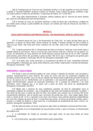 568 A Transfiguração de Cristo tem por finalidade fortificar a fé dos apóstolos em vista da Paixão:
a subida à "elevada montanha" prepara a subida ao Calvário. Cristo, Cabeça da Igreja, manifesta o que
seu Corpo contém e irradia nos sacramentos "a esperança da Glória" (Cl 1,27[a149] ).
       569 Jesus subiu voluntariamente a Jerusalém, embora soubesse que lá morreria de morte violenta
por causa da contradição por parte dos pecadores.
       570 A entrada de Jesus em Jerusalém manifesta a vinda do Reino que o Rei-Messias, acolhido em
sua cidade pelas crianças e pelos humildes de coração, vai realizar por meio da Páscoa de sua Morte e
Ressurreição.


                                                 ARTIGO 4 :
     "JESUS CRISTO PADECEU SOB PÔNCIO PILATOS, FOI CRUCIFICADO, MORTO E SEPULTADO"


       571 O mistério pascal da Cruz e da Ressurreição de Cristo está no centro da Boa Nova que os
apóstolos e a Igreja, na esteira deles, devem anunciar ao mundo. O projeto salvador de Deus realizou-se
"uma vez por todas" (Hb 9,26) pela morte redentora de seu Filho, Jesus Cristo. (Parágrafo relacionado:
1067)
        572 A Igreja permanece fiel à "interpretação de todas as Escrituras" dada por Jesus mesmo antes e
também depois de sua Páscoa. "Não era preciso que Cristo sofresse tudo isso e entrasse em sua glória?" (Lc
24,26). Os sofrimentos de Jesus tomaram sua forma histórica concreta pelo fato de ele ter sido "rejeitado
pelos anciãos, pelos chefes dos sacerdotes e pelos escribas" (Mc 8,31), que o "entregarão aos gentios para
ser escarnecido, açoitado e crucificado" (Mt 20,19). (Parágrafo relacionado: 599)
       573 A fé pode, pois, tentar perscrutar as circunstâncias da Morte de Jesus, transmitidas fielmente
pelos Evangelhos e iluminadas por outras fontes históricas, para melhor compreender o sentido da Redenção.
(Parágrafo relacionado: 158)


PARÁGRAFO I - JESUS E ISRAEL
        574 Desde o início do ministério público de Jesus, fariseus e adeptos de Herodes, com sacerdotes e
escribas, mancomunaram-se para matá-lo. Por causa de certos atos por ele praticados (expulsão de
demônios, perdão dos pecados, curas em dia de sábado [a6] interpretação original dos preceitos de pureza
da Lei, de pureza da Lei, familiaridade com os publicanos e com pecadores públicos), Jesus pareceu a
alguns mal-intencionados, suspeito de possessão demoníaca. Ele é acusado de blasfêmia e de falso
profetismo, crimes religiosos que a Lei punia com a pena de morte sob forma de apedrejamento.
(Parágrafos relacionados: 530,591)
        575 Muitos atos e palavras de Jesus constituíram, portanto, um sinal de contradição" para as
autoridades religiosas de Jerusalém – que o Evangelho de São João com freqüência denomina "os judeus" –
mas ainda do que para o comum do povo de Deus. Sem dúvida, suas relações com os fariseus não foram
exclusivamente polêmicas. São os fariseus que o previnem do perigo que corre. Jesus elogia alguns deles,
como o escriba de Mc 12,34, e repetidas vezes come com fariseus. Jesus confirma doutrinas compartilhadas
por essa elite religiosa do povo de Deus: a ressurreição dos mortos, as formas de piedade (esmola, jejum e
oração) e o hábito de dirigir-se a Deus como Pai, a centralidade do mandamento do amor a Deus e ao
próximo. (Parágrafo relacionado: 993)
       576 Aos olhos de muitos, em Israel, Jesus parece agir contra as instituições essenciais do Povo eleito:
       ü a submissão à Lei na integralidade de seus preceitos escritos e, para os fariseus, na interpretação
da tradição oral;
        ü a centralidade do Templo de Jerusalém como lugar santo, em que Deus habita de forma
privilegiada;
       ü a fé no Deus único, cuja glória nenhum homem pode compartilhar.
 