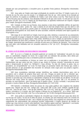 ritmado por suas peregrinações a Jerusalém para as grandes festas judaicas. (Parágrafos relacionados:
529,534)
       584 Jesus subiu ao Templo como lugar privilegiado de encontro com Deus. O Templo é para ele a
morada de seu Pai, uma casa de oração, e se indigna pelo fato de seu átrio externo ter-se tornado um
lugar de comércio. Se expulsa os vendilhões do Templo, é por amor zeloso a seu Pai. "Não façais da casa
de meu Pai uma casa de comércio. Seus discípulos lembram-se do que está escrito: 'O zelo por tua casa me
devorará' (Sl 69)” (Jo 2,16-17). Depois de sua Ressurreição, os apóstolos mantiveram um respeito religioso
pelo Templo. (Parágrafo relacionado: 2599)
       585 Contudo, no limiar de sua Paixão, Jesus anunciou a ruína desse esplêndido edifício, do qual não
restará mais pedra sobre pedra. Há aqui o anúncio de um sinal dos tempos finais que vão abrir-se com
sua própria Páscoa. Esta profecia, porém, pode ser relatada de modo deformado por testemunhas falsas no
momento do interrogatório de Jesus diante do sumo sacerdote, sendo-lhe atribuída como injúria quando ele
foi pregado à cruz.
        586 Longe de ter sido hostil ao Templo, local em que aliás, ministrou o essencial de seu ensinamento,
Jesus fez questão de pagar o imposto do Templo, associando a este ato Pedro, que acabara de estabelecer
como fundamento para sua Igreja futura. Mais ainda: identificou-se com o Templo ao apresentar-se como a
morada definitiva de Deus entre os homens. Eis por que sua morte corporal decretada anuncia a destruição
do Templo, (destruição) que manifestará a entrada em uma nova era História da Salvação: "Vem a hora em
que nem sobre esta montanha nem em Jerusalém adorareis o Pai" (Jo 4,21) (Parágrafos relacionados:
797,1179)


III. JESUS E A FÉ DE ISRAEL NO DEUS ÚNICO E SALVADOR
       587 Se a Lei e o Templo de Jerusalém puderam ser ocasião de "contradição” da parte de Jesus
para as autoridades religiosas de Israel, foi o papel dele na redenção dos pecados, obra divina por
excelência, que constituiu para elas a verdadeira pedra de escândalo.
        588 Jesus escandalizou os fariseus ao comer com os publicanos e os pecadores com a mesma
familiaridade com que comia com eles. Contra os que, dentre os fariseus, estavam "convencidos de serem
justos e desprezavam os outros" (Lc 18,9[a61] ), Jesus afirmou: "Eu não vim chamar os justos, mas os
pecadores, ao arrependimento" (Lc 5,32). Foi mais longe ao proclamar diante dos fariseus que, sendo o
pecado universal, os que pretendem não necessitar de salvação estão cegos para sua própria cegueira.
(Parágrafos Relacionados 545)
        589 Jesus escandalizou sobretudo porque identificou sua conduta misericordiosa para com os
pecadores com a atitude do próprio Deus para com eles. Chegou ao ponto de dar a entender que,
partilhando a mesa dos pecadores, os estava admitindo ao banquete messiânico. Mas foi particularmente ao
perdoar os pecados que Jesus deixou as autoridades religiosas de Israel diante de um dilema. Foi isto que
disseram com razão, cheios de espanto: Só Deus pode perdoar os pecados" (Mc 2,7). Ao perdoar os
pecados, ou Jesus blasfema - pois é um homem que se iguala a Deus -, ou diz a verdade, e sua pessoa torna
presente e revela o Nome de Deus. (Parágrafos Relacionados 431,1441,432)
       590 Somente a identidade divina da pessoa de Jesus pode justificar uma exigência tão absoluta
quanto esta: "Aquele que não está comigo está contra mim" (Mt 12,30); assim, também, quando diz que
nele está "mais do que Jonas... mais do que Salomão" (Mt 12,41-42), "mais do que o Templo"; ou quando
lembra, referindo-se a si mesmo, que Davi chamou o Messias de seu Senhor[a70] , ao a firmar "Antes que
Abraão fosse, Eu Sou" (Jo 8,58); e até "Eu e o Pai somos um" (Jo 10,30). (Parágrafo Relacionado 253)
        591 Jesus pediu às autoridades religiosas de Jerusalém que cressem nele por causa das obras de
seu Pai que ele realiza. Tal ato de fé tinha de passar, no entanto, por uma misteriosa morte de si mesmo em
vista de um novo "nascimento do alto", sob o impulso da graça divina. Essa exigência de conversão ante um
cumprimento tão surpreendente das promessas permite compreender o trágico desprezo do sinédrio ao
estimar que Jesus merecia a morte como blasfemo. Seus membros agiam assim por "ignorância" e ao mesmo
tempo pelo “endurecimento" da "incredulidade". (Parágrafos Relacionados 526,574)


RESUMINDO
 