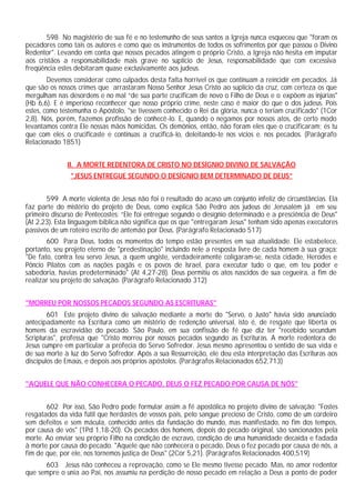 598 No magistério de sua fé e no testemunho de seus santos a Igreja nunca esqueceu que "foram os
pecadores como tais os autores e como que os instrumentos de todos os sofrimentos por que passou o Divino
Redentor". Levando em conta que nossos pecados atingem o próprio Cristo, a Igreja não hesita em imputar
aos cristãos a responsabilidade mais grave no suplício de Jesus, responsabilidade que com excessiva
freqüência estes debitaram quase exclusivamente aos judeus.
        Devemos considerar como culpados desta falta horrível os que continuam a reincidir em pecados. Já
que são os nossos crimes que arrastaram Nosso Senhor Jesus Cristo ao suplício da cruz, com certeza os que
mergulham nas desordens e no mal “de sua parte crucificam de novo o Filho de Deus e o expõem as injúrias"
(Hb 6,6). E é imperioso reconhecer que nosso próprio crime, neste caso é maior do que o dos judeus. Pois
estes, como testemunha o Apóstolo, "se tivessem conhecido o Rei da glória, nunca o teriam crucificado" (1Cor
2,8). Nós, porém, fazemos profissão de conhecê-lo. E, quando o negamos por nossos atos, de certo modo
levantamos contra Ele nossas mãos homicidas. Os demônios, então, não foram eles que o crucificaram; és tu
que com eles o crucificaste e continuas a crucificá-lo, deleitando-te nos vícios e. nos pecados. (Parágrafo
Relacionado 1851)


              II. A MORTE REDENTORA DE CRISTO NO DESÍGNIO DIVINO DE SALVAÇÃO
               "JESUS ENTREGUE SEGUNDO O DESÍGNIO BEM DETERMINADO DE DEUS”


       599 A morte violenta de Jesus não foi o resultado do acaso um conjunto infeliz de circunstâncias. Ela
faz parte do mistério do projeto de Deus, como explica São Pedro aos judeus de Jerusalém já em seu
primeiro discurso de Pentecostes: “Ele foi entregue segundo o desígnio determinado e a presciência de Deus"
(At 2,23). Esta linguagem bíblica não significa que os que "entregaram Jesus" tenham sido apenas executores
passivos de um roteiro escrito de antemão por Deus. (Parágrafo Relacionado 517)
       600 Para Deus, todos os momentos do tempo estão presentes em sua atualidade. Ele estabelece,
portanto, seu projeto eterno de "predestinação" incluindo nele a resposta livre de cada homem à sua graça:
"De fato, contra teu servo Jesus, a quem ungiste, verdadeiramente coligaram-se, nesta cidade, Herodes e
Pôncio Pilatos com as nações pagãs e os povos de Israel, para executar tudo o que, em teu poder e
sabedoria, havias predeterminado" (At 4,27-28). Deus permitiu os atos nascidos de sua cegueira, a fim de
realizar seu projeto de salvação. (Parágrafo Relacionado 312)


"MORREU POR NOSSOS PECADOS SEGUNDO AS ESCRITURAS"
        601 Este projeto divino de salvação mediante a morte do "Servo, o Justo" havia sido anunciado
antecipadamente na Escritura como um mistério de redenção universal, isto é, de resgate que liberta os
homens da escravidão do pecado. São Paulo, em sua confissão de fé que diz ter "recebido secundum
Scripturas", professa que "Cristo morreu por nossos pecados segundo as Escrituras. A morte redentora de
Jesus cumpre em particular a profecia do Servo Sofredor. Jesus mesmo apresentou o sentido de sua vida e
de sua morte à luz do Servo Sofredor. Após a sua Ressurreição, ele deu esta interpretação das Escrituras aos
discípulos de Emaús, e depois aos próprios apóstolos. (Parágrafos Relacionados 652,713)


"AQUELE QUE NÃO CONHECERA O PECADO, DEUS O FEZ PECADO POR CAUSA DE NÓS"


       602 Por isso, São Pedro pode formular assim a fé apostólica no projeto divino de salvação: "Fostes
resgatados da vida fútil que herdastes de vossos pais, pelo sangue precioso de Cristo, como de um cordeiro
sem defeitos e sem mácula, conhecido antes da fundação do mundo, mas manifestado, no fim dos tempos,
por causa de vós" (1Pd 1,18-20). Os pecados dos homens, depois do pecado original, são sancionados pela
morte. Ao enviar seu próprio Filho na condição de escravo, condição de uma humanidade decaída e fadada
à morte por causa do pecado. "Aquele que não conhecera o pecado, Deus o fez pecado por causa de nós, a
fim de que, por ele, nos tornemos justiça de Deus" (2Cor 5,21). (Parágrafos Relacionados 400,519)
      603 Jesus não conheceu a reprovação, como se Ele mesmo tivesse pecado. Mas, no amor redentor
que sempre o unia ao Pai, nos assumiu na perdição de nosso pecado em relação a Deus a ponto de poder
 