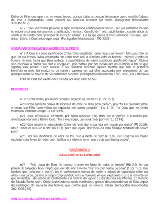 Divina do Filho, que supera e, ao mesmo tempo, abraça todas as pessoas humanas, e que o constitui Cabeça
de toda a humanidade, torna possível seu sacrifício redentor por todos. (Parágrafos Relacionados
478,468,519)
         617 "Sua sanctissima passione in ligno crucis nobis iustificationem meruit - Por sua santíssima Paixão
no madeiro da cruz mereceu-nos a justificação", ensina o Concílio de Trento, sublinhando o caráter único do
sacrifício de Cristo como "princípio de salvação eterna". E a Igreja venera a Cruz, cantando: crux, ave, spes
única - Salve, ó Cruz, única esperança". (Parágrafos Relacionados 1992,1235)


NOSSA PARTICIPAÇÃO NO SACRIFÍCIO DE CRISTO
        618 A Cruz é o único sacrifício de Cristo, "único mediador entre Deus e os homens". Mas pelo fato de
que, em sua Pessoa Divina encarnada, "de certo modo uniu a si mesmo todos os homens", "oferece a todos os
homens, de uma forma que Deus conhece, a possibilidade de serem associados ao Mistério Pascal". Chama
seus discípulos a "tomar sua cruz e a segui-lo", pois "sofreu por nós, deixou-nos um exemplo, a fim de que
sigamos seus passos". Quer associar a seu sacrifício redentor aqueles mesmos que são os primeiros
beneficiários dele. Isto realiza-se de maneira suprema em sua Mãe, associada mais intimamente do que
qualquer outro ao mistério de seu sofrimento redentor: (Parágrafos Relacionados 1368,1460,307,2100,964)
       Fora da Cruz não existe outra escada por onde subir ao céu.


RESUMINDO


       619 "Cristo morreu por nossos pecados, segundo as Escrituras" (1Cor 15,3).
        620 Nossa salvação deriva da iniciativa de amor de Deus para conosco, pois “foi Ele quem nos amou
e enviou seu Filho como vítima de expiação por nossos pecados" (1Jo 4,10). "Foi Deus que em Cristo
reconciliou o mundo consigo" (2 Cor 5,19).
       621 Jesus ofereceu-se livremente por nossa salvação. Este, dom, ele o significa e o realiza por
antecipação durante a Última Ceia: "Isto é meu corpo, que será dado por vós" (Lc 22,19).
         622 Nisto consiste a redenção de Cristo: ele "veio dar a sua vida em resgate por muitos" (Mt 20,28),
isto é, "amar os seus até o fim" (Jo 13,1), para que sejais "libertados da vida fútil que herdastes de vossos
pais".
      623 Por sua obediência de amor ao Pai, "até a morte de cruz" (Fl 2,8), Jesus realizou sua missão
expiadora do Servo Sofredor que “justificará a muitos e levar sobre si as suas transgressões".


                                               PARÁGRAFO 3
                                      JESUS CRISTO FOI SEPULTADO


       624 "Pela graça de Deus, Ele provou a morte em favor de todos os homens" (Hb 2,9). Em seu
projeto de salvação, Deus dispôs que seu Filho não somente "morresse por nossos pecados" (1Cor 15,3), mas
também que "provasse a morte", isto é, conhecesse o estado de morte, o estado de separação entre sua
alma e seu corpo, durante o tempo compreendido entre o momento em que expirou na cruz e o momento em
que ressuscitou. Este estado do Cristo morto é o mistério do sepulcro e da descida aos Infernos. É o mistério
do Sábado Santo, que o Cristo depositado no túmulo manifesta o grande descanso sabático de Deus depois
da realização da salvação dos homens, que confere paz ao universo inteiro. (Parágrafos Relacionados
362,1005,345)


CRISTO COM SEU CORPO NA SEPULTURA
 