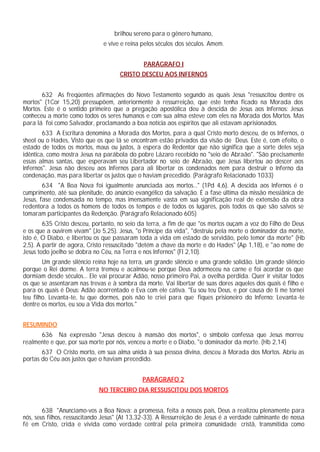 brilhou sereno para o gênero humano,
                               e vive e reina pelos séculos dos séculos. Amem.


                                              PARÁGRAFO I
                                     CRISTO DESCEU AOS INFERNOS


       632 As freqüentes afirmações do Novo Testamento segundo as quais Jesus "ressuscitou dentre os
mortos" (1Cor 15,20) pressupõem, anteriormente à ressurreição, que este tenha ficado na Morada dos
Mortos. Este é o sentido primeiro que a pregação apostólica deu à descida de Jesus aos Infernos: Jesus
conheceu a morte como todos os seres humanos e com sua alma esteve com eles na Morada dos Mortos. Mas
para lá foi como Salvador, proclamando a boa notícia aos espíritos que ali estavam aprisionados.
        633 A Escritura denomina a Morada dos Mortos, para a qual Cristo morto desceu, de os Infernos, o
sheol ou o Hades, Visto que os que lá se encontram estão privados da visão de Deus. Este é, com efeito, o
estado de todos os mortos, maus ou justos, à espera do Redentor que não significa que a sorte deles seja
idêntica, como mostra Jesus na parábola do pobre Lázaro recebido no "seio de Abraão". "São precisamente
essas almas santas, que esperavam seu Libertador no seio de Abraão, que Jesus libertou ao descer aos
Infernos". Jesus não desceu aos Infernos para ali libertar os condenados nem para destruir o Inferno da
condenação, mas para libertar os justos que o haviam precedido. (Parágrafo Relacionado 1033)
        634 "A Boa Nova foi igualmente anunciada aos mortos..." (1Pd 4,6). A descida aos Infernos é o
cumprimento, até sua plenitude, do anúncio evangélico da salvação. É a fase última da missão messiânica de
Jesus, fase condensada no tempo, mas imensamente vasta em sua significação real de extensão da obra
redentora a todos os homens de todos os tempos e de todos os lugares, pois todos os que são salvos se
tomaram participantes da Redenção. (Parágrafo Relacionado 605)
        635 Cristo desceu, portanto, no seio da terra, a fim de que "os mortos ouçam a voz do Filho de Deus
e os que a ouvirem vivam" (Jo 5,25). Jesus, "o Príncipe da vida", "destruiu pela morte o dominador da morte,
isto é, O Diabo, e libertou os que passaram toda a vida em estado de servidão, pelo temor da morte" (Hb
2,5). A partir de agora, Cristo ressuscitado "detém a chave da morte e do Hades" (Ap 1,18), e "ao nome de
Jesus todo joelho se dobra no Céu, na Terra e nos Infernos" (Fl 2,10).
        Um grande silêncio reina hoje na terra, um grande silêncio e uma grande solidão. Um grande silêncio
porque o Rei dorme. A terra tremeu e acalmou-se porque Deus adormeceu na carne e foi acordar os que
dormiam desde séculos... Ele vai procurar Adão, nosso primeiro Pai, a ovelha perdida. Quer ir visitar todos
os que se assentaram nas trevas e à sombra da morte. Vai libertar de suas dores aqueles dos quais é filho e
para os quais é Deus: Adão acorrentado e Eva com ele cativa. "Eu sou teu Deus, e por causa de ti me tornei
teu filho. Levanta-te, tu que dormes, pois não te criei para que fiques prisioneiro do Inferno: Levanta -te
dentre os mortos, eu sou a Vida dos mortos."


RESUMINDO
      636 Na expressão "Jesus desceu à mansão dos mortos", o símbolo confessa que Jesus morreu
realmente e que, por sua morte por nós, venceu a morte e o Diabo, "o dominador da morte. (Hb 2,14)
       637 O Cristo morto, em sua alma unida à sua pessoa divina, desceu à Morada dos Mortos. Abriu as
portas do Céu aos justos que o haviam precedido.


                                              PARÁGRAFO 2
                             NO TERCEIRO DIA RESSUSCITOU DOS MORTOS


        638 "Anunciamo-vos a Boa Nova: a promessa, feita a nossos pais, Deus a realizou plenamente para
nós, seus filhos, ressuscitando Jesus" (At 13,32-33). A Ressurreição de Jesus é a verdade culminante de nossa
fé em Cristo, crida e vivida como verdade central pela primeira comunidade cristã, transmitida como
 