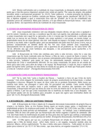644 Mesmo confrontados com a realidade de Jesus ressuscitado, os discípulos ainda duvidam, a tal
ponto que o fato lhes parece impossível: pensam estar vendo um espírito. "Por causa da alegria, não podiam
acreditar ainda e permaneciam perplexos" (Lc 24,41). Tomé conhecerá a mesma provação da dúvida e
quando da última aparição na Galiléia, contada por Mateus, "alguns, porém, duvidaram" (Mt 28,17). Por
isso, a hipótese segundo a qual a ressurreição teria sido um "produto" da fé (ou da credulidade) dos
apóstolos carece de consistência. Muito pelo contrário, a fé que tinham na Ressurreição nasceu - sob a ação
da graça divina - da experiência direta da realidade de Jesus ressuscitado.


O ESTADO DA HUMANIDADE RESSUSCITADA DE CRISTO
       645 Jesus ressuscitado estabelece com seus discípulos relações diretas, em que estes o apalpam e
com Ele comem. Convida-os, com isso, a reconhecer que Ele não é um espírito, mas sobretudo a constatar que
o corpo ressuscitado com o qual Ele se apresenta a eles é o mesmo que foi martirizado e crucificado, pois
ainda traz as marcas de sua Paixão. Contudo, este corpo autêntico e real possui, ao mesmo tempo, as
propriedades novas de um corpo glorioso: não está mais situado no espaço e no tempo, mas pode tornar-se
presente a seu modo, onde e quando quiser, pois sua humanidade não pode mais ficar presa à terra, mas já
pertence exclusivamente ao domínio divino do Pai. Por esta razão também Jesus ressuscitado é
soberanamente livre de aparecer como quiser: sob a aparência de um jardineiro ou “de outra forma" (Mc
16,12), diferente das que eram familiares aos discípulos, e isto precisamente para suscitar-lhes a fé.
(Parágrafo Relacionado 999)
        646 A Ressurreição de Cristo não constituiu uma volta à vida terrestre, como foi o caso das
ressurreições que Ele havia realizado antes da Páscoa: a filha de Jairo, o jovem de Naim e Lázaro. Tais
fatos eram acontecimentos miraculosos, mas as pessoas contempladas pelos milagres voltavam simplesmente
à vida terrestre "ordinária" pelo poder de Jesus. Em determinado momento, voltariam a morrer. A
Ressurreição de Cristo é essencialmente diferente. Em seu corpo ressuscitado, Ele passa de um estado de
morte para outra vida, para além do tempo e do espaço. Na Ressurreição, o corpo de Jesus é repleto do
poder do Espírito Santo; participa da vida divina no estado de sua glória, de modo que Paulo pode chamar
a Cristo de "o homem celeste". (Parágrafos Relacionados 934,549)


A RESSURREIÇÃO COMO ACONTECIMENTO TRANSCENDENTE
        647 "Só tu, noite feliz "canta o Exsultet da Páscoa – “soubeste a hora em que Cristo da morte
ressurgia." Com efeito ninguém foi testemunha ocular do próprio acontecimento da Ressurreição, e nenhum
Evangelista o descreve. Ninguém foi capaz de dizer como ela se produziu fisicamente. Muito menos sua
essência mais íntima, sua passagem a outra vida, foi perceptível aos sentidos. Como evento histórico
constatável pelo sinal do sepulcro vazio e pela realidade dos encontros dos apóstolos com Cristo
ressuscitado, a Ressurreição nem por isso deixa de estar no cerne do mistério da fé, no que ela transcende e
supera a história. E por isso que Cristo ressuscitado não se manifesta ao mundo mas a seus discípulos, "aos
que haviam subido com ele da Galiléia para Jerusalém, os quais são agora suas testemunhas diante do
povo" (At 13,31). (Parágrafo Relacionado 1000)


II. A RESSURREIÇÃO - OBRA DA SANTÍSSIMA TRINDADE
        648 A Ressurreição de Cristo é objeto de fé enquanto intervenção transcendente do próprio Deus na
criação e na história. Nela, as três Pessoas Divinas agem ao mesmo tempo, juntas, e manifestam sua
originalidade própria. Ela aconteceu pelo poder do Pai que "ressuscitou" (At 2,24) Cristo, seu Filho, e desta
forma introduziu de modo perfeito sua humanidade - com seu corpo - na Trindade. Jesus é definitivamente
revelado "Filho de Deus com poder por sua Ressurreição dos mortos segundo o Espírito de santidade" (Rm
1,4). São Paulo insiste na manifestação do poder de Deus pela obra do Espírito que vivificou a humanidade
morta de Jesus e a chamou ao estado glorioso de Senhor. (Parágrafos Relacionados 258,989,663,445,272)
       649 O Filho opera, por sua vez, a própria Ressurreição em virtude de seu poder divino. Jesus
anuncia que o Filho do homem dever sofrer muito, morrer e, em seguida, ressuscitar (sentido ativo da
palavra). Alhures, afirma explicitamente: "Eu dou a minha vida para retomá-la... Tenho poder de dá-la e
poder para retomá-la" (Jo 10,17-18 "Nós cremos... que Jesus morreu, em seguida ressuscitou" (1Ts 4,14).
 