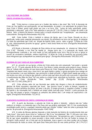 “DONDE VIRÁ JULGAR OS VIVOS E OS MORTOS"


I. ELE VOLTARÁ NA GLÓRIA
CRISTO JÁ REINA PELA IGREJA...


        668 "Cristo morreu e reviveu para ser o Senhor dos mortos e dos vivos" (Rm 14,9). A Ascensão de
Cristo ao Céu significa sua participação, em sua humanidade, no poder e na autoridade do próprio Deus.
Jesus Cristo é Senhor: possui todo poder nos céus e na terra. Está "acima de toda autoridade, poder,
potentado e soberania", pois o Pai "tudo submeteu a seus pés (Ef 1,20-22). Cristo é o Senhor do cosmo e da
história. Nele, a história do homem e mesmo toda a criação encontram sua "recapitulação"' sua consumação
transcendente. (Parágrafos Relacionados 450,518)
        669 Como Senhor, Cristo é também a cabeça da Igreja, que é seu Corpo. Elevado ao céu e
glorificado, tendo assim cumprido plenamente sua missão, Ele permanece na terra em sua Igreja. A redenção
é a fonte da autoridade que Cristo, em Virtude do Espírito Santo, exerce sobre a Igreja". O Reino de Cristo
já está misteriosamente presente na Igreja", germe e início deste Reino na terra. (Parágrafos Relacionados
792,1088,541)
        670 Desde a Ascensão, o desígnio de Deus entrou em sua consumação. Já estamos na "última hora"
(1Jo 2,18)". “Portanto, a era final do mundo já chegou para nós, e a renovação do mundo está
irrevogavelmente realizada e, de certo modo, já está antecipada nesta terra. Pois já na terra a Igreja se
reveste de verdadeira santidade, embora imperfeita." O Reino de Cristo já manifesta sua presença pelos
sinais milagrosos que acompanham seu anúncio pela Igreja". (Parágrafos Relacionados 1042,825,547)


À ESPERA DE QUE TUDO LHE SEJA SUBMETIDO
        671 Já presente em sua Igreja, o Reino de Cristo ainda não está consumado "com poder e grande
glória" (Lc 21, 17) pelo advento do Rei na terra. Esse Reino é ainda atacado pelos poderes maus, embora
estes já tenham sido vencidos em suas bases pela Páscoa de Cristo. Enquanto tudo não for submetido a ele,
"enquanto não houver novos céus e nova terra, nos quais habita a justiça, a Igreja peregrina leva consigo em
seus sacramentos e em suas instituições, que pertencem à idade presente, a figura deste mundo que passa, e
ela mesma vive entre as criaturas que gemem e sofrem como que dores de parto até o presente e aguardam
a manifestação dos filhos de Deus" Por este motivo os cristãos oram, sobretudo na Eucaristia, para apressar
a volta de Cristo, dizendo-lhe: "Vem, Senhor" (Ap 22,20). (Parágrafos Relacionados
1043,769,773,1043,2046,2817)
         672 Cristo afirmou antes de sua Ascensão que ainda não chegara a hora do estabelecimento
glorioso do Reino messiânico esperado por Israel, que deveria trazer a todos os homens, segundo os
profetas a ordem definitiva da justiça, do amor e da paz. O tempo presente é, segundo o Senhor, o tempo
do Espírito e do testemunho mas é também um tempo ainda marcado pela "tristeza" e pela provação do
mal, que não poupa a Igreja e inaugura os combates dos últimos dias. E um tempo de expectativa e de
vigília. (Parágrafos Relacionados 732,2612)


O ADVENTO GLORIOSO DE CRISTO, ESPERANÇA DE ISRAEL
       673 A partir da Ascensão, o advento de Cristo na glória é iminente, embora não nos "caiba
conhecer os tempos e os momentos que o Pai fixou com sua própria autoridade" (At1,7). Este acontecimento
escatológico pode ocorrer a qualquer momento,ainda que estejam "retidos" tanto ele como a provação final
que há de precedê-lo. (Parágrafos Relacionados 1040,1048)
        674 A vinda do Messias glorioso depende a todo momento da história do reconhecimento dele por
"todo Israel". Uma parte desse Israel se "endureceu" (Rm 5) na "incredulidade" (Rm 11,20) para com Jesus.
São Pedro o afirma aos judeus de Jerusalém depois de Pentecostes: "Arrependei-vos, pois, e convertei-vos, a
fim de que sejam apagados os vossos pecados e deste modo venham da face do Senhor os tempos de
refrigério. Então enviará ele o Cristo que vos foi destinado, Jesus a quem o céu deve acolher até os tempos
da restauração de todas as coisas, das quais Deus falou pela boca de seus santos profetas" (At 3,19-21). E
 