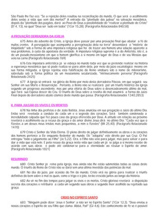 São Paulo lhe faz eco: "Se a rejeição deles resultou na reconciliação do mundo, O que será o acolhimento
deles senão a vida que vem dos mortos?" A entrada da "plenitude dos judeus" na salvação messiânica,
depois da "plenitude dos pagãos, dará ao Povo de Deus a possibilidade de "realizar a plenitude de Cristo"
(Ef 4, 13), na qual "Deus ser tudo em todos" (1Cor 15,28). (Parágrafos Relacionados 840,58)


A PROVAÇÃO DERRADEIRA DA IGREJA
        675 Antes do advento de Cristo, a Igreja deve passar por uma provação final que abalar a fé de
muitos crentes. A perseguição que acompanha a peregrinação dela na terra" desvendará o "mistério de
iniqüidade" sob a forma de uma impostura religiosa que há de trazer aos homens uma solução aparente a
seus problemas, à custa da apostasia da verdade. A impostura religiosa suprema é a do Anticristo, isto é, a
de um pseudo-messianismo em que o homem glorifica a si mesmo em lugar de Deus e de seu Messias que
veio na carne.(Parágrafo Relacionado 769)
       676 Esta impostura anticrística já se esboça no mundo toda vez que se pretende realizar na história
a esperança messiânica que só pode realiza-se para além dela, por meio do juízo escatológico: mesmo em
sua forma mitigada, a Igreja rejeitou esta falsificação do Reino vindouro sob o nome de milenarismo,
sobretudo sob a forma política de um messianismo secularizado, "intrinsecamente perverso".(Parágrafo
Relacionado 2425)
        677 A Igreja só entrará na glória do Reino por meio desta derradeira Páscoa, em que seguirá seu
Senhor em sua Morte e Ressurreição. Portanto, o Reino não se realizará por um triunfo histórico da Igreja
segundo um progresso ascendente, mas por uma vitória de Deus sobre o desencadeamento último do mal,
que fará sua Esposa descer do Céu. O triunfo de Deus sobre a revolta do mal assumirá a forma do Juízo
Final depois do derradeiro abalo cósmico deste mundo que passa. (Parágrafos Relacionados 1340,2853)


II. PARA JULGAR OS VIVOS E OS MORTOS
        678 Na linha dos profetas e de João Batista, Jesus anunciou em sua pregação o Juízo do último Dia.
Então será revelada a conduta de cada um e o segredo dos corações. Será também condenada a
incredulidade culpada que fez pouco caso da graça oferecida por Deus. A atitude em relação ao próximo
revelará o acolhimento ou a recusa da graça e do amor divino Jesus dirá no último Dia: "Cada vez que o
fizestes a um desses meus irmãos mais pequeninos, a mim o fizestes" (Mt 25,40). (Parágrafo Relacionado
1470)
       679 Cristo é Senhor da Vida Eterna. O pleno direito de julgar definitivamente as obras e os corações
dos homens pertence a Ele enquanto Redentor do mundo. Ele "adquiriu" este direito por sua Cruz. O Pai
entregou "todo o julgamento ao Filho" (Jo 5,22). Ora, o Filho não veio para julgar, mas para salvar e para
dar a vida que está nele. É pela recusa da graça nesta vida que cada um já se julga a si mesmo recebe de
acordo com suas obras e pode até condenar-se para a eternidade ao recusar o Espírito de amor.
(Parágrafo Relacionado 1021)


RESUMINDO
      680 Cristo Senhor já reina pela Igreja, mas ainda não lhe estão submetidas todas as coisas deste
mundo. O triunfo do Reino de Cristo não se dará sem uma última investida das potências do mal.
        681 No dia do juízo, por ocasião do fim do mundo, Cristo virá na glória para realizar o triunfo
definitivo do bem sobre o mal os quais, como o trigo e o joio, terão crescido juntos ao longo da história.
       682 Ao vir no fim dos tempos para julgar os vivos e os mortos, Cristo glorioso revelará a disposição
secreta dos corações e retribuirá a cada um segundo suas obras e segundo tiver acolhido ou rejeitado sua
graça.


                                        CREIO NO ESPÍRITO SANTO
        683 "Ninguém pode dizer ‘Jesus é Senhor’ a não ser no Espírito Santo" (1Cor 12,3). "Deus enviou a
nossos corações o Espírito de seu Filho que clama: Abbá, Pai!" (Gl 4,6). Este conhecimento de fé só é possível
 