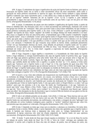 694 A água. O simbolismo da água é significativo da ação do Espírito Santo no Batismo, pois após a
invocação do Espírito Santo ela se torna a sinal sacramental eficaz do novo nascimento: assim como a
gestação de nosso primeiro nascimento se operou na água, da mesma forma também a água batismal
significa realmente que nosso nascimento para, a vida divina nos é dado no Espírito Santo Mas "batizados
em um só Espírito” também "bebemos de um só Espírito" (1Cor 12,13): o Espírito é, pois também
pessoalmente a água viva que jorra de Cristo crucificado como de sua fonte e que em nós jorra em Vida
Eterna. (Parágrafos Relacionados 1218,2652)
        695 A unção. O simbolismo da unção com óleo também é significativo do Espírito Santo, a ponto de
tomar-se sinônimo dele. Na iniciação cristã, ela é o sinal sacramental da confirmação, chamada com acerto
nas Igrejas do Oriente de "crismação". Mas, para perceber toda a força deste simbolismo, há que retomar à
unção primeira realizada pelo Espírito Santo: a de Jesus. Cristo ("Messias" a partir do hebraico) significa
"Ungido" do Espírito de Deus. Houve "ungidos" do Senhor na Antiga Aliança de modo eminente o rei Davi.
Mas Jesus é o Ungido de Deus de uma forma única: a humanidade que o Filho assume é totalmente "ungida
do Espírito Santo". Jesus é constituído "Cristo" pelo Espírito Santo A Virgem Maria concebe Cristo do Espírito
Santo, que pelo anjo o anuncia como Cristo por ocasião do nascimento dele e leva Simeão a vir ao Templo
para ver o Cristo do Senhor; é Ele que plenifica o Cristo é o poder dele que sai de Cristo em seus atos de
cura e de salvação. É finalmente Ele que ressuscita Jesus dentre os mortos. Então, constituído plenamente
"Cristo" em sua Humanidade vitoriosa da morte, Jesus difunde em profusão o Espírito Santo até "os santos"
constituírem, em sua união com a Humanidade do Filho de Deus, "esse Homem perfeito... que realiza a
plenitude de Cristo" (Ef 4, 13): "o Cristo total", segundo a expressão de Santo Agostinho. (Parágrafos
Relacionados 1293,436,1504,794)
        696 O fogo. Enquanto a água significa o nascimento e a fecundidade da Vida dada no Espírito
Santo o fogo simboliza a energia transformadora dos atos do Espírito Santo O profeta Elias, que "surgiu
como um fogo cuja palavra queimava como uma tocha" (Eclo 48,1), por sua oração atrai o fogo do céu
sobre o sacrifício do monte Carmelo, figura do fogo do Espírito Santo que transforma o que toca. João
Batista, que caminha diante do Senhor com o espírito e o poder de Elias” (Lc 1,17), anuncia o Cristo como
aquele que "batizará com o Espírito Santo e com o fogo" (Lc 3,16), esse Espírito do qual Jesus dirá "Vim
trazer fogo à terra, e quanto desejaria que já estivesse acesso (Lc 12,49). É sob a forma de línguas "que se
diriam de fogo" o Espírito Santo pousa sobre os discípulos na manhã de Pentecostes e os enche de Si[a31] .
A tradição espiritual manterá este simbolismo do fogo como um dos mais expressivos da ação do Espírito
Santo Não extingais o Espírito" (1Ts 5,19). (Parágrafos Relacionados 1127,2586,718)
       697 A nuvem e a luz. Estes dois símbolos são inseparáveis nas manifestações do Espírito Santo Desde
as teofanias do Antigo Testamento, a Nuvem, ora escura, ora luminosa, revela o Deus vivo e salvador,
escondendo a transcendência de sua Glória: com Moisés sobre a montanha do Sinai, na Tenda de Reunião e
durante a caminhada no deserto; com Salomão por ocasião da dedicação do Templo[. Ora, estas figuras
são cumpridas por Cristo no Santo Espírito Santo. É este que paira sobre a Virgem Maria e a cobre "com sua
sombra", para que ela conceba e dê à luz Jesus. No monte da Transfiguração, é ele que "sobrevêm na
nuvem que toma" Jesus, Moisés e Elias, Pedro, Tiago e João "debaixo de sua sombra"; da Nuvem sai uma
voz que diz: "Este é meu Filho, o Eleito, ouvi-o sempre" (Lc 9,34-35). É finalmente essa Nuvem que "subtrai
Jesus aos olhos" dos discípulos no dia da Ascensão e que o revelará Filho do Homem em sua glória no Dia de
sua Vinda. (Parágrafos Relacionados 484,554,659)
        698 O selo é um símbolo próximo ao da unção. Com efeito, é Cristo que "Deus marcou com seu selo"
(Jo 6,27) e é nele que também o Pai nos marca com seu selo. Por indicar o efeito indelével da unção do
Espírito Santo nos sacramentos do batismo, da confirmação e da ordem, a imagem do selo ("sphragis") tem
sido utilizada em certas tradições teológicas para exprimir o "caráter" indelével impresso por estes três
sacramentos que não podem ser reiterados. (Parágrafos Relacionados 1295,1296,1121)
       699 A mão. E impondo as mãos que Jesus cura os doentes e abençoa as criancinhas. Em nome dele,
os apóstolos farão o mesmo. Melhor ainda: é pela imposição das mãos dos apóstolos que o Espírito Santo é
dado. A Epístola aos Hebreus inclui a imposição das mãos entre os "artigos fundamentais" de seu
ensinamento. A Igreja conservou este sinal da efusão onipotente do Espírito Santo em suas epicleses
sacramentais. (Parágrafos Relacionados 292,1288,1300,1573,1668)
       700 O dedo. "E pelo dedo de Deus que (Jesus) expulsa os demônios." Se a Lei de Deus foi escrita
em tábuas de pedra "pelo dedo de Deus" (Ex 31,18), a "letra de Cristo", entregue aos cuidados dos
apóstolos" é escrita com o Espírito de Deus vivo não em tábuas de pedra, mas em tábuas de carne, nos
 