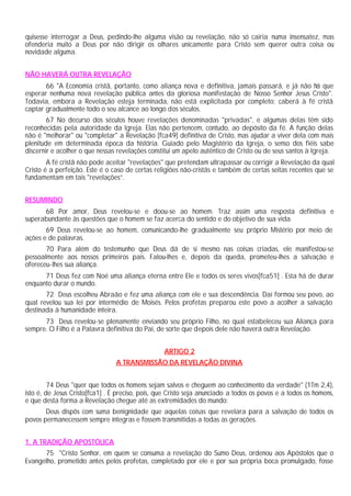 quisesse interrogar a Deus, pedindo-lhe alguma visão ou revelação, não só cairia numa insensatez, mas
ofenderia muito a Deus por não dirigir os olhares unicamente para Cristo sem querer outra coisa ou
novidade alguma.


NÃO HAVERÁ OUTRA REVELAÇÃO
       66 "A Economia cristã, portanto, como aliança nova e definitiva, jamais passará, e já não há que
esperar nenhuma nova revelação pública antes da gloriosa manifestação de Nosso Senhor Jesus Cristo".
Todavia, embora a Revelação esteja terminada, não está explicitada por completo; caberá à fé cristã
captar gradualmente todo o seu alcance ao longo dos séculos.
        67 No decurso dos séculos houve revelações denominadas "privadas", e algumas delas têm sido
reconhecidas pela autoridade da Igreja. Elas não pertencem, contudo, ao depósito da fé. A função delas
não é "melhorar" ou "completar" a Revelação [fca49] definitiva de Cristo, mas ajudar a viver dela com mais
plenitude em determinada época da história. Guiado pelo Magistério da Igreja, o senso dos fiéis sabe
discernir e acolher o que nessas revelações constitui um apelo autêntico de Cristo ou de seus santos à Igreja.
        A fé cristã não pode aceitar "revelações" que pretendam ultrapassar ou corrigir a Revelação da qual
Cristo é a perfeição. Este é o caso de certas religiões não-cristãs e também de certas seitas recentes que se
fundamentam em tais "revelações”.


RESUMINDO
      68 Por amor, Deus revelou-se e doou-se ao homem. Traz assim uma resposta definitiva e
superabundante às questões que o homem se faz acerca do sentido e do objetivo de sua vida.
       69 Deus revelou-se ao homem, comunicando-lhe gradualmente seu próprio Mistério por meio de
ações e de palavras.
       70 Para além do testemunho que Deus dá de si mesmo nas coisas criadas, ele manifestou-se
pessoalmente aos nossos primeiros pais. Falou-lhes e, depois da queda, prometeu-lhes a salvação e
ofereceu-lhes sua aliança.
      71 Deus fez com Noé uma aliança eterna entre Ele e todos os seres vivos[fca51] . Esta há de durar
enquanto durar o mundo.
       72 Deus escolheu Abraão e fez uma aliança com ele e sua descendência. Daí formou seu povo, ao
qual revelou sua lei por intermédio de Moisés. Pelos profetas preparou este povo a acolher a salvação
destinada à humanidade inteira.
      73 Deus revelou-se plenamente enviando seu próprio Filho, no qual estabeleceu sua Aliança para
sempre. O Filho é a Palavra definitiva do Pai, de sorte que depois dele não haverá outra Revelação.


                                                  ARTIGO 2
                                 A TRANSMISSÃO DA REVELAÇÃO DIVINA


         74 Deus "quer que todos os homens sejam salvos e cheguem ao conhecimento da verdade" (1Tm 2,4),
isto é, de Jesus Cristo[fca1] . É preciso, pois, que Cristo seja anunciado a todos os povos e a todos os homens,
e que desta forma a Revelação chegue até as extremidades do mundo:
       Deus dispôs com suma benignidade que aquelas coisas que revelara para a salvação de todos os
povos permanecessem sempre íntegras e fossem transmitidas a todas as gerações.


1. A TRADIÇÃO APOSTÓLICA
      75 "Cristo Senhor, em quem se consuma a revelação do Sumo Deus, ordenou aos Apóstolos que o
Evangelho, prometido antes pelos profetas, completado por ele e por sua própria boca promulgado, fosse
 