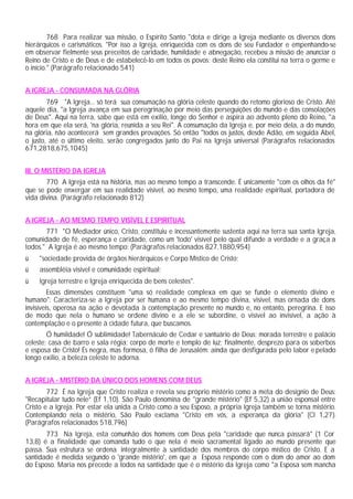 768 Para realizar sua missão, o Espírito Santo "dota e dirige a Igreja mediante os diversos dons
hierárquicos e carismáticos. "Por isso a Igreja, enriquecida com os dons de seu Fundador e empenhando-se
em observar fielmente seus preceitos de caridade, humildade e abnegação, recebeu a missão de anunciar o
Reino de Cristo e de Deus e de estabelecê-lo em todos os povos; deste Reino ela constitui na terra o germe e
o início." (Parágrafo relacionado 541)


A IGREJA - CONSUMADA NA GLÓRIA
        769 "A Igreja... só terá sua consumação na glória celeste quando do retomo glorioso de Cristo. Até
aquele dia, "a Igreja avança em sua peregrinação por meio das perseguições do mundo e das consolações
de Deus". Aqui na terra, sabe que está em exílio, longe do Senhor e aspira ao advento pleno do Reino, "a
hora em que ela será, 'na glória, reunida a seu Rei". A consumação da Igreja e, por meio dela, a do mundo,
na glória, não acontecerá sem grandes provações. Só então "todos os justos, desde Adão, em seguida Abel,
o justo, até o último eleito, serão congregados junto do Pai na Igreja universal (Parágrafos relacionados
671,2818,675,1045)


III. O MISTÉRIO DA IGREJA
       770 A Igreja está na história, mas ao mesmo tempo a transcende. É unicamente "com os olhos da fé"
que se pode enxergar em sua realidade visível, ao mesmo tempo, uma realidade espiritual, portadora de
vida divina. (Parágrafo relacionado 812)


A IGREJA - AO MESMO TEMPO VISÍVEL E ESPIRITUAL
       771 "O Mediador único, Cristo, constituiu e incessantemente sustenta aqui na terra sua santa Igreja,
comunidade de fé, esperança e caridade, como um 'todo' visível pelo qual difunde a verdade e a graça a
todos." A Igreja é ao mesmo tempo: (Parágrafos relacionados 827,1880,954)
ü   "sociedade provida de órgãos hierárquicos e Corpo Místico de Cristo;
ü    assembléia visível e comunidade espiritual;
ü   Igreja terrestre e Igreja enriquecida de bens celestes".
         Essas dimensões constituem "uma só realidade complexa em que se funde o elemento divino e
humano": Caracteriza-se a Igreja por ser humana e ao mesmo tempo divina, visível, mas ornada de dons
invisíveis, operosa na ação e devotada à contemplação presente no mundo e, no entanto, peregrina. E isso
de modo que nela o humano se ordene divino e a ele se subordine, o visível ao invisível, a ação à
contemplação e o presente à cidade futura, que buscamos.
        Ó humildade! Ó sublimidade! Tabernáculo de Cedar e santuário de Deus; morada terrestre e palácio
celeste; casa de barro e sala régia; corpo de morte e templo de luz; finalmente, desprezo para os soberbos
e esposa de Cristo! És negra, mas formosa, ó filha de Jerusalém: ainda que desfigurada pelo labor e pelado
longo exílio, a beleza celeste te adorna.


A IGREJA - MISTÉRIO DA ÚNICO DOS HOMENS COM DEUS
        772 É na Igreja que Cristo realiza e revela seu próprio mistério como a meta do desígnio de Deus:
"Recapitular tudo nele” (Ef 1,10). São Paulo denomina de "grande mistério" (Ef 5,32) a união esponsal entre
Cristo e a Igreja. Por estar ela unida a Cristo como a seu Esposo, a própria Igreja também se torna mistério.
Contemplando nela o mistério, São Paulo exclama "Cristo em vós, a esperança da glória" (Cl 1,27).
(Parágrafos relacionados 518,796)
       773 Na Igreja, esta comunhão dos homens com Deus pela "caridade que nunca passará" (1 Cor
13,8) é a finalidade que comanda tudo o que nela é meio sacramental ligado ao mundo presente que
passa. Sua estrutura se ordena integralmente à santidade dos membros do corpo místico de Cristo. E a
santidade é medida segundo o 'grande mistério', em que a Esposa responde com o dom do amor ao dom
do Esposo. Maria nos precede a todos na santidade que é o mistério da Igreja como "a Esposa sem mancha
 