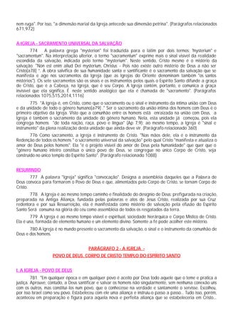 nem ruga". Por isso, "a dimensão marial da Igreja antecede sua dimensão petrina". (Parágrafos relacionados
671,972)


A IGREJA - SACRAMENTO UNIVERSAL DA SALVAÇÃO
         774    A palavra grega "mysterion" foi traduzida para o latim por dois termos: "mysterium" e
"sacramentum". Na interpretação ulterior, o termo "sacramentum" exprime mais o sinal visível da realidade
escondida da salvação, indicada pelo termo "mysterium". Neste sentido, Cristo mesmo é o mistério da
salvação: "Non est enim aliud Dei mysterium, Christus - Pois não existe outro mistério de Deus a não ser
Cristo[a78] ”. A obra salvífica de sua humanidade santa e santificante é o sacramento da salvação que se
manifesta e age nos sacramentos da Igreja (que as Igrejas do Oriente denominam também "os santos
mistérios"). Os sete sacramentos são os sinais e os instrumentos pelos quais o Espírito Santo difunde a graça
de Cristo, que é a Cabeça, na Igreja, que é seu Corpo. A Igreja contém, portanto, e comunica a graça
invisível que ela significa. É neste sentido analógico que ela é chamada de "sacramento". (Parágrafos
relacionados 1075,515,2014,1116)
       775 "A Igreja é, em Cristo, como que o sacramento ou o sinal e instrumento da íntima união com Deus
e da unidade de todo o gênero humano[a79] ." Ser o sacramento da união íntima dos homens com Deus é o
primeiro objetivo da Igreja. Visto que a comunhão entre os homens está enraizada na união com Deus, a
Igreja é também o sacramento da unidade do gênero humano. Nela, esta unidade já começou, pois ela
congrega homens "de toda nação, raça, povo e língua" (Ap 7,9); ao mesmo tempo, a Igreja é "sinal e
instrumento" da plena realização desta unidade que ainda deve vir. (Parágrafo relacionado 360)
        776 Como sacramento, a Igreja é instrumento de Cristo. "Nas mãos dele, ela é o instrumento da
Redenção de todos os homens " o sacramento universal da salvação" pelo qual Cristo "manifesta e atualiza o
amor de Deus pelos homens". Ela "é o projeto visível do amor de Deus pela humanidade" que quer que o
"gênero humano inteiro constitua o único povo de Deus, se congregue no único Corpo de Cristo, seja
construído no único templo do Espírito Santo". (Parágrafo relacionado 1088)


RESUMINDO
        777 A palavra "Igreja" significa "convocação". Designa a assembléia daqueles que a Palavra de
Deus convoca para formarem o Povo de Deus e que, alimentados pelo Corpo de Cristo, se tornam Corpo de
Cristo.
       778 A Igreja é ao mesmo tempo caminho e finalidade do desígnio de Deus: prefigurada na criação,
preparada na Antiga Aliança, fundada pelas palavras e atos de Jesus Cristo, realizada por sua Cruz
redentora e por sua Ressurreição, ela é manifestada como mistério de salvação pela efusão do Espírito
Santo Será consuma na glória do céu como assembléia de todos os resgatados da terra.
        779 A Igreja é ao mesmo tempo visível e espiritual, sociedade hierárquica e Corpo Místico de Cristo.
Ela é una, formada de elemento humano e um elemento divino. Somente a fé pode acolher este mistério.
       780 A Igreja é no mundo presente o sacramento da salvação, o sinal e o instrumento da comunhão de
Deus e dos homens.


                                       PARÁGRAFO 2 - A IGREJA -
                   POVO DE DEUS, CORPO DE CRISTO TEMPLO DO ESPÍRITO SANTO


I. A IGREJA - POVO DE DEUS
         781 "Em qualquer época e em qualquer povo é aceito por Deus todo aquele que o teme e pratica a
justiça. Aprouve, contudo, a Deus santificar e salvar os homens não singularmente, sem nenhuma conexão uns
com os outros, mas constituí-los num povo, que o conhecesse na verdade e santamente o servisse. Escolheu,
por isso Israel como seu povo. Estabeleceu com ele uma aliança e instruiu-o passo a passo... Tudo isso, porém,
aconteceu em preparação e figura para aquela nova e perfeita aliança que se estabeleceria em Cristo...
 