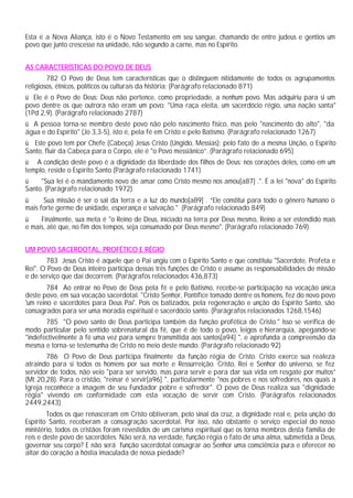 Esta é a Nova Aliança, isto é o Novo Testamento em seu sangue, chamando de entre judeus e gentios um
povo que junto crescesse na unidade, não segundo a carne, mas no Espírito.


AS CARACTERÍSTICAS DO POVO DE DEUS
        782 O Povo de Deus tem características que o distinguem nitidamente de todos os agrupamentos
religiosos, étnicos, políticos ou culturais da história: (Parágrafo relacionado 871)
ü Ele é o Povo de Deus: Deus não pertence, como propriedade, a nenhum povo. Mas adquiriu para si um
povo dentre os que outrora não eram um povo: "Uma raça eleita, um sacerdócio régio, uma nação santa"
(1Pd 2,9). (Parágrafo relacionado 2787)
ü A pessoa torna-se membro deste povo não pelo nascimento físico, mas pelo "nascimento do alto", "da
água e do Espírito" (Jo 3,3-5), isto é, pela fé em Cristo e pelo Batismo. (Parágrafo relacionado 1267)
ü Este povo tem por Chefe (Cabeça) Jesus Cristo (Ungido, Messias); pelo fato de a mesma Unção, o Espírito
Santo, fluir da Cabeça para o Corpo, ele é "o Povo messiânico”. (Parágrafo relacionado 695)
ü A condição deste povo é a dignidade da liberdade dos filhos de Deus: nos corações deles, como em um
templo, reside o Espírito Santo (Parágrafo relacionado 1741)
ü    "Sua lei é o mandamento novo de amar como Cristo mesmo nos amou[a87] .". É a lei "nova" do Espírito
Santo. (Parágrafo relacionado 1972)
ü     Sua missão é ser o sal da terra e a luz do mundo[a89] . “Ele constitui para todo o gênero humano o
mais forte germe de unidade, esperança e salvação." (Parágrafo relacionado 849)
ü    Finalmente, sua meta é "o Reino de Deus, iniciado na terra por Deus mesmo, Reino a ser estendido mais
e mais, até que, no fim dos tempos, seja consumado por Deus mesmo". (Parágrafo relacionado 769)


UM POVO SACERDOTAL, PROFÉTICO E RÉGIO
       783 Jesus Cristo é aquele que o Pai ungiu com o Espírito Santo e que constituiu "Sacerdote, Profeta e
Rei". O Povo de Deus inteiro participa dessas três funções de Cristo e assume as responsabilidades de missão
e de serviço que daí decorrem. (Parágrafos relacionados 436,873)
        784 Ao entrar no Povo de Deus pela fé e pelo Batismo, recebe-se participação na vocação única
deste povo, em sua vocação sacerdotal: "Cristo Senhor, Pontífice tomado dentre os homens, fez do novo povo
'um reino e sacerdotes para Deus Pai'. Pois os batizados, pela regeneração e unção do Espírito Santo, são
consagrados para ser uma morada espiritual e sacerdócio santo. (Parágrafos relacionados 1268,1546)
       785 "O povo santo de Deus participa também da função profética de Cristo." Isso se verifica de
modo particular pelo sentido sobrenatural da fé, que é de todo o povo, leigos e hierarquia, apegando-se
"indefectivelmente à fé uma vez para sempre transmitida aos santos[a94] ", e aprofunda a compreensão da
mesma e torna-se testemunha de Cristo no meio deste mundo. (Parágrafo relacionado 92)
        786 O Povo de Deus participa finalmente da função régia de Cristo. Cristo exerce sua realeza
atraindo para si todos os homens por sua morte e Ressurreição. Cristo, Rei e Senhor do universo, se fez
servidor de todos, não veio "para ser servido, mas para servir e para dar sua vida em resgate por muitos”
(Mt 20,28). Para o cristão, "reinar é servir[a96] ", particularmente "nos pobres e nos sofredores, nos quais a
Igreja reconhece a imagem de seu Fundador pobre e sofredor". O povo de Deus realiza sua "dignidade
régia" vivendo em conformidade com esta vocação de servir com Cristo. (Parágrafos relacionados
2449,2443)
        Todos os que renasceram em Cristo obtiveram, pelo sinal da cruz, a dignidade real e, pela unção do
Espírito Santo, receberam a consagração sacerdotal. Por isso, não obstante o serviço especial do nosso
ministério, todos os cristãos foram revestidos de um carisma espiritual que os torna membros desta família de
reis e deste povo de sacerdotes. Não será, na verdade, função régia o fato de uma alma, submetida a Deus,
governar seu corpo? E não será função sacerdotal consagrar ao Senhor uma consciência pura e oferecer no
altar do coração a hóstia imaculada de nossa piedade?
 