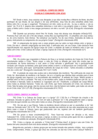 II. A IGREJA - CORPO DE CRISTO
                                   A IGREJA É COMUNHÃO COM JESUS


        787 Desde o início, Jesus associou seus discípulos à sua vida revelou-lhes o Mistério do Reino, deu-lhes
participar de sua missão, de sua alegria e de seus sofrimentos. Jesus fala de uma comunhão ainda mais
íntima entre Ele e os que o seguiriam: “Permanecei em mim, como eu em vós... Eu sou a videira, e vós os
ramos" (Jo 15,4-5). E anuncia uma comunhão misteriosa e real entre o seu próprio corpo e o nosso: "Quem
come a minha carne e bebe o meu sangue permanece em mim e eu nele" (Jo 6,56). (Parágrafo relacionado
755)
       788 Quando sua presença visível lhes foi tirada, Jesus não deixou seus discípulos órfãos[a103] .
Prometeu ficar com eles até o fim dos tempos, enviou-lhes seu Espírito[a105] . A comunhão com Jesus tomou-
se, de certa maneira, mais intensa: "Ao comunicar seu Espírito, fez de seus irmãos, chamados de todos os
povos, misticamente os componentes de seu próprio Corpo". (Parágrafo relacionado 690)
        789 A comparação da Igreja com o corpo projeta uma luz sobre os laços íntimos entre a Igreja e
Cristo. Ela não é somente congregada em torno dele; é unificada nele, em seu Corpo. Cabe destacar mais
especificamente três aspectos da Igreja-Corpo de Cristo: a unidade de todos os membros entre si por sua
união com Cristo; Cristo Cabeça do Corpo; a Igreja, Esposa de Cristo. (Parágrafo relacionado 521)


"UM SÓ CORPO"
        790 Os crentes que respondem à Palavra de Deus e se tornam membros do Corpo de Cristo ficam
estreitamente unidos a Cristo: "Neste corpo, a vida de Cristo se difunde por meio dos crentes que os
sacramentos, de forma misteriosa e real, unem a Cristo sofredor e glorificado" Isto é particularmente
verdade com relação ao Batismo, pelo qual somos unidos à morte e à Ressurreição de Cristo[a108] , e com
relação à Eucaristia, pela qual, "participando realmente do Corpo de Cristo", "somos elevados à comunhão
com ele e entre nós"' (Parágrafo relacionado 947,1227,1329)
        791 A unidade do corpo não acaba com a diversidade dos membros: "Na edificação do corpo de
Cristo, há diversidade de membros e de funções. Um só é o Espírito que distribui dons variados para o bem
da Igreja segundo suas riquezas e as necessidades dos ministérios". A unidade do Corpo Místico produz e
estimula entre os fiéis a caridade: "Por isso), se um membro sofre, todos os membros padecem com ele; ou, se
um membro é honrado, todos os membros se regozijam com ele". Finalmente, a unidade do Corpo Místico
vence todas as divisões humanas: "Todos vós, com efeito, que fostes batizados em Cristo, vos vestistes de
Cristo. Não há judeu nem grego, não há escravo nem livre, não há homem nem mulher, pois todos vós sois um
só em Cristo Jesus" (Gl 3,27-28). (Parágrafos relacionados 814,1937)


"DESTE CORPO, CRISTO É A CABEÇA"
      792 Cristo "é a Cabeça do Corpo que é a Igreja" (Cl 1,18) Ele é o Princípio da criação e da
redenção. Elevado na glória do Pai "Ele tem em tudo a primazia" (Cl 1,18), principalmente sobre a Igreja,
por meio da qual estende seu reino sobre todas as coisas. (Parágrafos relacionados 669,1119)
        793 Ele nos une a sua Páscoa. Todos os membros devem esforçar-se por se assemelhar a ele "até
Cristo ser formado neles" (Gl 4,19). "Por isso somos inseridos nos mistérios de sua vida associamo-nos a suas
dores como o corpo à Cabeça, para que padecendo com ele, sejamos com ele também glorificados.
(Parágrafos relacionados 661,519)
      794 Ele provê o nosso crescimento[a113] . Para fazer-nos crescer em direção a ele, nossa
Cabeça[a114] , Cristo ordena em seu corpo, a Igreja, os dons e os serviços pelos quais nós nos a ajudamos
mutuamente no caminho da salvação. (Parágrafo relacionado 872)
       795 Cristo e a Igreja, eis, portanto, o "Cristo total" ("Christus totus"). A Igreja é una com Cristo. Os
Santos têm uma consciência bem viva desta unidade: (Parágrafo relacionado 695)
        Alegremo-nos, portanto, e demos graças por nos termos tornado não somente cristãos, mas o próprio
Cristo. Compreendeis, irmãos, a graça que Deus nos concedeu ao dar-nos Cristo como Cabeça? Admirai e
 