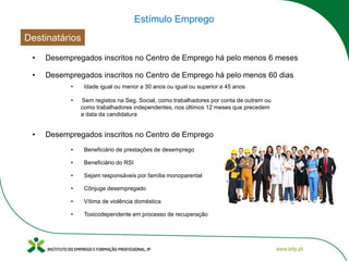 Destinatários
• Desempregados inscritos no Centro de Emprego há pelo menos 6 meses
• Desempregados inscritos no Centro de Emprego há pelo menos 60 dias
• Sejam responsáveis por família monoparental
• Cônjuge desempregado
• Sem registos na Seg. Social, como trabalhadores por conta de outrem ou
como trabalhadores independentes, nos últimos 12 meses que precedem
a data da candidatura
• Idade igual ou menor a 30 anos ou igual ou superior a 45 anos
• Desempregados inscritos no Centro de Emprego
• Vítima de violência doméstica
• Toxicodependente em processo de recuperação
• Beneficiário de prestações de desemprego
• Beneficiário do RSI
Estímulo Emprego
 