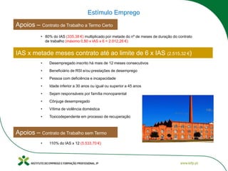 Apoios – Contrato de Trabalho a Termo Certo
Estímulo Emprego
• 80% do IAS (335,38 €) multiplicado por metade do nº de meses de duração do contrato
de trabalho (máximo 0,80 x IAS x 6 = 2.012,26 €)
• Desempregado inscrito há mais de 12 meses consecutivos
• Beneficiário de RSI e/ou prestações de desemprego
• Pessoa com deficiência e incapacidade
IAS x metade meses contrato até ao limite de 6 x IAS (2.515,32 €)
• Idade inferior a 30 anos ou igual ou superior a 45 anos
• 110% do IAS x 12 (5.533,70 €)
Apoios – Contrato de Trabalho sem Termo
• Sejam responsáveis por família monoparental
• Cônjuge desempregado
• Vítima de violência doméstica
• Toxicodependente em processo de recuperação
 