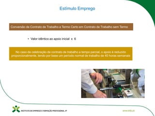 Conversão de Contrato de Trabalho a Termo Certo em Contrato de Trabalho sem Termo
Estímulo Emprego
• Valor idêntico ao apoio inicial x 6
No caso de celebração de contrato de trabalho a tempo parcial, o apoio é reduzido
proporcionalmente, tendo por base um período normal de trabalho de 40 horas semanais
 