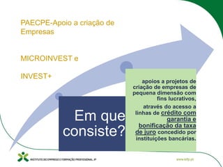 Em que
consiste?
apoios a projetos de
criação de empresas de
pequena dimensão com
fins lucrativos,
através do acesso a
linhas de crédito com
garantia e
bonificação da taxa
de juro concedido por
instituições bancárias.
PAECPE-Apoio a criação de
Empresas
MICROINVEST e
INVEST+
 