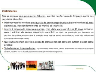 Destinatários
São as pessoas, com pelo menos 18 anos, inscritas nos Serviços de Emprego, numa das
seguintes situações:
 Desempregados inscritos em situação de desemprego involuntário ou inscritos há mais
de 9 meses, independentemente do motivo de inscrição;
 Jovens à procura do primeiro emprego, com idade entre os 18 e os 35 anos, inclusive,
com o mínimo do ensino secundário completo ou nível 3 de qualificação ou a frequentar um
processo de qualificação conducente à obtenção desse nível de ensino ou qualificação, e que não tenham tido
contrato de trabalho sem termo;
 Que nunca tenham exercido atividade profissional por conta de outrem ou por conta
própria;
 Trabalhadores independentes cujo rendimento médio mensal, aferido relativamente aos meses em que tiveram
atividade, no último ano de atividade, seja inferior à retribuição mínima mensal garantida.
 