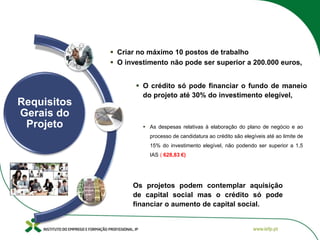 Requisitos
Gerais do
Projeto
 O crédito só pode financiar o fundo de maneio
do projeto até 30% do investimento elegível,
 Criar no máximo 10 postos de trabalho
 O investimento não pode ser superior a 200.000 euros,
 As despesas relativas à elaboração do plano de negócio e ao
processo de candidatura ao crédito são elegíveis até ao limite de
15% do investimento elegível, não podendo ser superior a 1,5
IAS ( 628,83 €)
Os projetos podem contemplar aquisição
de capital social mas o crédito só pode
financiar o aumento de capital social.
 