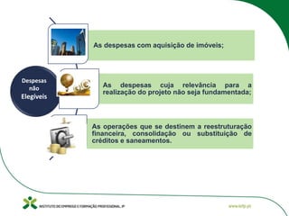 As despesas com aquisição de imóveis;
As despesas cuja relevância para a
realização do projeto não seja fundamentada;
As operações que se destinem a reestruturação
financeira, consolidação ou substituição de
créditos e saneamentos.
Despesas
não
Elegíveis
 
