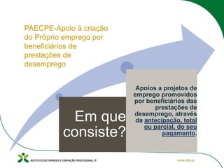 Em que
consiste?
Apoios a projetos de
emprego promovidos
por beneficiários das
prestações de
desemprego, através
da antecipação, total
ou parcial, do seu
pagamento.
PAECPE-Apoio à criação
do Próprio emprego por
beneficiários de
prestações de
desemprego
 