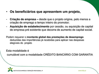 • Os beneficiários que apresentem um projeto,
- Criação de empresa – desde que o projeto origine, pelo menos a
criação de emprego a tempo inteiro do promotor;
- Aquisição de estabelecimento por cessão, ou aquisição de capital
de empresa pré existente que decorra de aumento de capital social.
Podem requerer o montante global das prestações de desemprego
deduzidas das importâncias já recebidas para aplicar nas despesas
elegíveis do projeto
Esta modalidade é
cumulável com a modalidade CRÉDITO BANCÁRIO COM GARANTIA
 