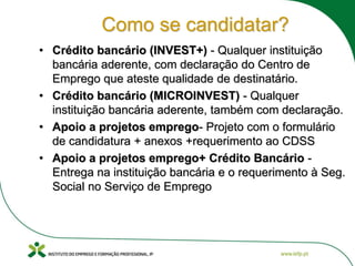 Como se candidatar?
• Crédito bancário (INVEST+) - Qualquer instituição
bancária aderente, com declaração do Centro de
Emprego que ateste qualidade de destinatário.
• Crédito bancário (MICROINVEST) - Qualquer
instituição bancária aderente, também com declaração.
• Apoio a projetos emprego- Projeto com o formulário
de candidatura + anexos +requerimento ao CDSS
• Apoio a projetos emprego+ Crédito Bancário -
Entrega na instituição bancária e o requerimento à Seg.
Social no Serviço de Emprego
 