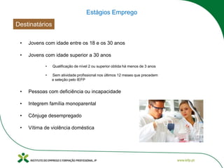 Estágios Emprego
Destinatários
• Jovens com idade entre os 18 e os 30 anos
• Integrem família monoparental
• Cônjuge desempregado
• Sem atividade profissional nos últimos 12 meses que precedem
a seleção pelo IEFP
• Qualificação de nível 2 ou superior obtida há menos de 3 anos
• Pessoas com deficiência ou incapacidade
• Vítima de violência doméstica
• Jovens com idade superior a 30 anos
 