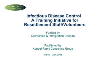 Infectious Disease Control
    A Training Initiative for
Resettlement Staff/Volunteers
               Funded by
   Citizenship  Immigration Canada


            Facilitated by
    Kappel Ramji Consulting Group

            March – April 2008
 