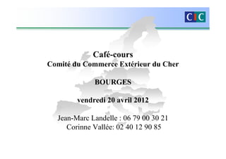 Café-cours
Comité du Commerce Extérieur du Cher

             BOURGES

        vendredi 20 avril 2012

  Jean-Marc Landelle : 06 79 00 30 21
     Corinne Vallée: 02 40 12 90 85
 